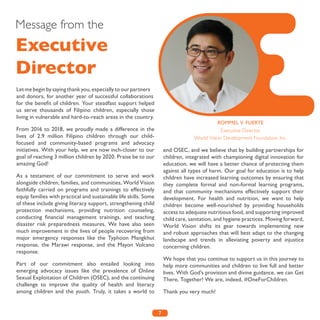 7
Message from the
Executive
Director
Let me begin by saying thank you, especially to our partners
and donors, for another year of successful collaborations
for the benefit of children. Your steadfast support helped
us serve thousands of Filipino children, especially those
living in vulnerable and hard-to-reach areas in the country.
From 2016 to 2018, we proudly made a difference in the
lives of 2.9 million Filipino children through our child-
focused and community-based programs and advocacy
initiatives. With your help, we are now inch-closer to our
goal of reaching 3 million children by 2020. Praise be to our
amazing God!
As a testament of our commitment to serve and work
alongside children, families, and communities, World Vision
faithfully carried on programs and trainings to effectively
equip families with practical and sustainable life skills. Some
of these include giving literacy support, strengthening child
protection mechanisms, providing nutrition counseling,
conducting financial management trainings, and teaching
disaster risk preparedness measures. We have also seen
much improvement in the lives of people recovering from
major emergency responses like the Typhoon Mangkhut
response, the Marawi response, and the Mayon Volcano
response.
Part of our commitment also entailed looking into
emerging advocacy issues like the prevalence of Online
Sexual Exploitation of Children (OSEC), and the continuing
challenge to improve the quality of health and literacy
among children and the youth. Truly, it takes a world to
end OSEC, and we believe that by building partnerships for
children, integrated with championing digital innovation for
education, we will have a better chance of protecting them
against all types of harm. Our goal for education is to help
children have increased learning outcomes by ensuring that
they complete formal and non-formal learning programs,
and that community mechanisms effectively support their
development. For health and nutrition, we want to help
children become well-nourished by providing households
access to adequate nutritious food, and supporting improved
child care, sanitation, and hygiene practices. Moving forward,
World Vision shifts its gear towards implementing new
and robust approaches that will best adapt to the changing
landscape and trends in alleviating poverty and injustice
concerning children.
We hope that you continue to support us in this journey to
help more communities and children to live full and better
lives. With God’s provision and divine guidance, we can Get
There, Together! We are, indeed, #OneForChildren.
Thank you very much!
ROMMEL V. FUERTE
Executive Director
World Vision Development Foundation, Inc.
 