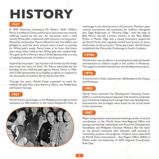 8
HISTORY
In 1947, American missionary Dr. Robert “Bob” William
Pierce travelled to China and Korea to document the massive
suffering caused by the war. An encounter with a child
named White Jade, a battered child, became a turning point.
Moved by compassion, Pierce offered his last five dollars and
pledged to send the same amount every month to provide
for White Jade’s needs. Pierce knew in his heart that there
were many other children like White Jade who needed help.
This gave birth to Pierce’s idea of Child Sponsorship as a way
of helping thousands of children in the long term.
Inspired by his prayer, “Let my heart be broken by the things
that break the heart of God,” Dr. Pierce eventually led the
founding of the child-focused agency World Vision in 1950,
with Child Sponsorship as its flagship program to respond to
the thousands of orphans left by the Korean War.
Through the years, World Vision expanded its work for
children all over Asia, Latin America, Africa, the Middle East
and Eastern Europe.
World Vision’s work began in the Philippines through its initial
assistance to 300 children in the Good Shepherd’s Fold, an
orphanage in the island province of Guimaras. Members gave
musical instruments and textbooks for children. Alongside
this, Olga Roberston or “Mommy Olga,” with the help of
Bob Pierce, started a prison ministry in the New Bilibid
Prison in Manila. Olga was a young missionary supported
by World Vision who regularly visited local prisons to share
God’s hope to the prisoners. Three years later, World Vision
established the Mercyville Orphanage in South Cotabato.
World Vision saw its efforts in providing food relief and health
interventions to children caught in the conflict in Mindanao.
The support included resettlement and development projects.
A new branch in Cebu assisted over 100 families in the Visayas
and Mindanao.
World Vision launched the Development Assisting Center
(DAC), a community-based approach that aimed to empower
poor families by helping them manage their own development.
Interventions and strategies were based on the actual needs
of the community.
Major reorganization was instituted involving transfer of central
coordination to the World Vision Asia-Regional Office and
testing a partnership relationship with Economic Development
Foundation and Philippine Christian Ministry. But the work
on the ground continued with volunteer staff assisting in
community projects and programs. Projects were supervised
by World Vision International – Asia Region Office (ARO) in
Manila under the leadership of ARO Regional Coordinator,
Ruth Clay.
1947
1957
1983
1987
1976
1970s
 
