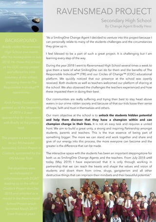 RAVENSMEAD PROJECT
Secondary High School
By Change Agent Bradly Hess
BACKGROUND:
Bradly visited Ravensmead
High School one month
after his reintegration in July
2018. He chose this school
as his COC caring project
and offered his time
voluntary at the school,
exposing them to The
Responsible Individual™
opportunity.
Kirsh Family Foundation
granted us in the beginning
of 2019 a 3-year
sponsorship for this project
with Bradly as the project
lead.
The project is a twin project
to our Michausdal
Secondary School Project in
Cradock, sponsored by the
DG Murray Trust.
The objectives were
workshopped in
collaboration with DGMT
leading up to the ofﬁcial
Cradock Project start Dec
2018 and adopted as a
model in the Ravensmead
School Project which
launched March 2019
(new ﬁnancial year).
“As a SmilingOne Change Agent I decided to venture into this project because I
can personally relate to many of the students challenges and the circumstances
they grow up in.
I feel blessed to be a part of such a great project. It is challenging but I am
learning every step of the way.
During the year 2018 I went to Ravensmead High School several times a week to
give them a taste of what SmilingOne can do for them and the beneﬁts of The
Responsible Individual™ (TRI) and our Circles of Change™ (COC) educational
platform. We quickly noticed that our presence at the school was openly
received. Both students as well as teachers welcomed our platform of sharing at
the school. We also observed the challenges the teachers experienced and how
these impacted them in doing their best.
Our communities are really suffering and trying their best to stay head above
waters in our crime ridden society and because of that our kids loose their sense
of hope, faith and trust in themselves and others.
Our main objective at the school is to unlock the students hidden potential
and help them discover that they have a champion within and can
champion change in their lives. It is not an easy task and requires a united
front. We aim to build a great unity, a strong and inspiring Partnership amongst
students, parents and teachers. This is the true essence of being part of
something bigger. The more we can stand and work together and share and
give of our energy into this process, the more everyone can become and the
greater is the difference that can be made.
The interactive space with the students has been an important steppingstone for
both us as SmilingOne Change Agents and the teachers. From July 2018 until
today (May 2019) I have experienced that it is only through working in
partnership that we can reach the hearts and shape the values and vision of
students and divert them from crime, drugs, gangsterism and all other
destructive things that can imprison their mindsets and their beautiful potential.”
 