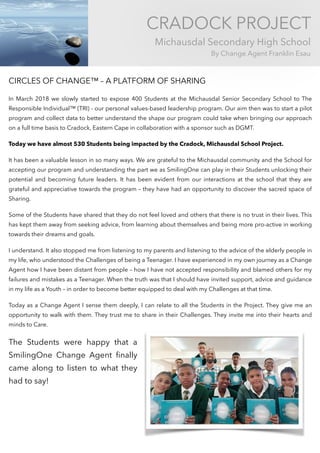 CRADOCK PROJECT
Michausdal Secondary High School
By Change Agent Franklin Esau
CIRCLES OF CHANGE™ – A PLATFORM OF SHARING
In March 2018 we slowly started to expose 400 Students at the Michausdal Senior Secondary School to The
Responsible Individual™ (TRI) - our personal values-based leadership program. Our aim then was to start a pilot
program and collect data to better understand the shape our program could take when bringing our approach
on a full time basis to Cradock, Eastern Cape in collaboration with a sponsor such as DGMT.
Today we have almost 530 Students being impacted by the Cradock, Michausdal School Project.
It has been a valuable lesson in so many ways. We are grateful to the Michausdal community and the School for
accepting our program and understanding the part we as SmilingOne can play in their Students unlocking their
potential and becoming future leaders. It has been evident from our interactions at the school that they are
grateful and appreciative towards the program – they have had an opportunity to discover the sacred space of
Sharing.
Some of the Students have shared that they do not feel loved and others that there is no trust in their lives. This
has kept them away from seeking advice, from learning about themselves and being more pro-active in working
towards their dreams and goals.
I understand. It also stopped me from listening to my parents and listening to the advice of the elderly people in
my life, who understood the Challenges of being a Teenager. I have experienced in my own journey as a Change
Agent how I have been distant from people – how I have not accepted responsibility and blamed others for my
failures and mistakes as a Teenager. When the truth was that I should have invited support, advice and guidance
in my life as a Youth – in order to become better equipped to deal with my Challenges at that time.
Today as a Change Agent I sense them deeply, I can relate to all the Students in the Project. They give me an
opportunity to walk with them. They trust me to share in their Challenges. They invite me into their hearts and
minds to Care.
The Students were happy that a
SmilingOne Change Agent ﬁnally
came along to listen to what they
had to say!
 