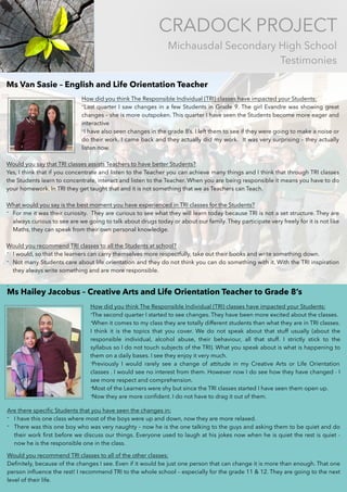 CRADOCK PROJECT
Michausdal Secondary High School
Testimonies
Ms Van Sasie – English and Life Orientation Teacher
How did you think The Responsible Individual (TRI) classes have impacted your Students:
-Last quarter I saw changes in a few Students in Grade 9. The girl Evandre was showing great
changes – she is more outspoken. This quarter I have seen the Students become more eager and
interactive
-I have also seen changes in the grade 8’s. I left them to see if they were going to make a noise or
do their work. I came back and they actually did my work.  It was very surprising – they actually
listen now.
Would you say that TRI classes assists Teachers to have better Students?
Yes, I think that if you concentrate and listen to the Teacher you can achieve many things and I think that through TRI classes
the Students learn to concentrate, interact and listen to the Teacher. When you are being responsible it means you have to do
your homework. In TRI they get taught that and it is not something that we as Teachers can Teach.
What would you say is the best moment you have experienced in TRI classes for the Students?
- For me it was their curiosity.  They are curious to see what they will learn today because TRI is not a set structure. They are
always curious to see are we going to talk about drugs today or about our family. They participate very freely for it is not like
Maths, they can speak from their own personal knowledge.  
Would you recommend TRI classes to all the Students at school?
- I would, so that the learners can carry themselves more respectfully, take out their books and write something down.
- Not many Students care about life orientation and they do not think you can do something with it. With the TRI inspiration
they always write something and are more responsible.  
-
Ms Hailey Jacobus – Creative Arts and Life Orientation Teacher to Grade 8’s 
 
How did you think The Responsible Individual (TRI) classes have impacted your Students:
-The second quarter I started to see changes. They have been more excited about the classes. 
-When it comes to my class they are totally different students than what they are in TRI classes.
I think it is the topics that you cover. We do not speak about that stuff usually (about the
responsible individual, alcohol abuse, their behaviour, all that stuff. I strictly stick to the
syllabus so I do not touch subjects of the TRI). What you speak about is what is happening to
them on a daily bases. I see they enjoy it very much.
-Previously I would rarely see a change of attitude in my Creative Arts or Life Orientation
classes . I would see no interest from them. However now I do see how they have changed - I
see more respect and comprehension.
-Most of the Learners were shy but since the TRI classes started I have seen them open up.
-Now they are more conﬁdent. I do not have to drag it out of them.
Are there speciﬁc Students that you have seen the changes in:
- I have this one class where most of the boys were up and down, now they are more relaxed.
- There was this one boy who was very naughty – now he is the one talking to the guys and asking them to be quiet and do
their work ﬁrst before we discuss our things. Everyone used to laugh at his jokes now when he is quiet the rest is quiet -
now he is the responsible one in the class.
Would you recommend TRI classes to all of the other classes:
Deﬁnitely, because of the changes I see. Even if it would be just one person that can change it is more than enough. That one
person inﬂuence the rest! I recommend TRI to the whole school – especially for the grade 11 & 12. They are going to the next
level of their life.
 