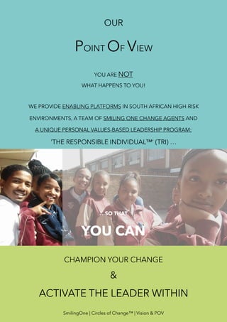 OUR
POINT OF VIEW
YOU ARE NOT
WHAT HAPPENS TO YOU!
WE PROVIDE ENABLING PLATFORMS IN SOUTH AFRICAN HIGH-RISK
ENVIRONMENTS, A TEAM OF SMILING ONE CHANGE AGENTS AND
A UNIQUE PERSONAL VALUES-BASED LEADERSHIP PROGRAM:
‘THE RESPONSIBLE INDIVIDUAL™’ (TRI) …
…SO THAT
YOU CAN
CHAMPION YOUR CHANGE
&
ACTIVATE THE LEADER WITHIN
SmilingOne | Circles of Change™ | Vision & POV
 