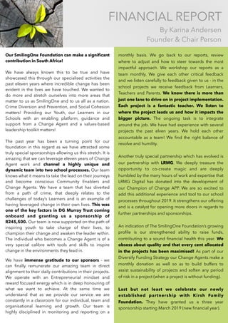 FINANCIAL REPORT
By Karina Andersen 
Founder & Chair Person
Our SmilingOne Foundation can make a signiﬁcant
contribution in South Africa!
We have always known this to be true and have
showcased this through our specialised activities the
past eleven years where incredible change has been
evident in the lives we have touched. We wanted to
do more and stretch ourselves into more areas that
matter to us as SmilingOne and to us all as a nation.
Crime Diversion and Prevention, and Social Cohesion
matters! Providing our Youth, our Learners in our
Schools with an enabling platform, guidance and
support from a Change Agent and a values-based
leadership toolkit matters!
The past year has been a turning point for our
foundation in this regard as we have attracted some
truly special sponsorships allowing us this stretch. It is
amazing that we can leverage eleven years of Change
Agent work and channel a highly unique and
dynamic team into two school processes. Our team
knows what it means to take the lead on their journeys
and become conscious Community Enablers and
Change Agents. We have a team that has diverted
from a path of crime, that deeply relates to the
challenges of today’s Learners and is an example of
having leveraged change in their own lives. This was
one of the key factors in DG Murray Trust coming
onboard and granting us a sponsorship of
R245,500. Our team is now supported on the path of
inspiring youth to take charge of their lives, to
champion their change and awaken the leader within.
The individual who becomes a Change Agent is of a
very special calibre with tools and skills to inspire
change in the environments they lead in.
We have immense gratitude to our sponsors - we
can ﬁnally remunerate our amazing team in direct
alignment to their daily contributions in their projects.
We operate with an Entrepreneurial mindset and
reward focused energy which is in deep honouring of
what we want to achieve. At the same time we
understand that as we provide our service we are
constantly in a classroom for our individual, team and
organisational learning and growth. Our team is
highly disciplined in monitoring and reporting on a
monthly basis. We go back to our reports, review
where to adjust and how to steer towards the most
impactful approach. We workshop our reports as a
team monthly. We give each other critical feedback
and we listen carefully to feedback given to us - in the
school projects we receive feedback from Learners,
Teachers and Parents. We know there is more than
just one lane to drive on in project implementation.
Each project is a fantastic teacher. We listen to
where the project leads us and how it impacts the
bigger picture. The ongoing task is to integrate
around the job. We have had experience with several
projects the past elven years. We hold each other
accountable as a team! We ﬁnd the right balance of
resolve and humility.
Another truly special partnership which has evolved is
our partnership with LRMG. We deeply treasure the
opportunity to co-create magic and are deeply
humbled by the many hours of work and expertise that
LRMG Digital has donated into the development of
our Champion of Change APP. We are so excited to
add this additional experience and tool to our school
processes throughout 2019. It strengthens our offering
and is a catalyst for opening more doors in regards to
further partnerships and sponsorships.
An indication of The SmilingOne Foundation’s growing
proﬁle is our strengthened ability to raise funds,
contributing to a sound ﬁnancial health this year. We
obsess about quality and that every cent allocated
in the projects has been maximised! As part of our
Diversify Funding Strategy our Change Agents make a
monthly donation as well so as to build buffers to
assist sustainability of projects and soften any period
of risk in a project (when a project is without funding).
Last but not least we celebrate our newly
established partnership with Kirsh Family
Foundation. They have granted us a three year
sponsorship starting March 2019 (new ﬁnancial year).
 