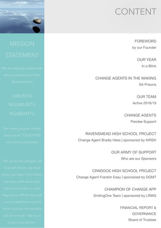 CONTENT
FOREWORD 

by our Founder

OUR YEAR 

In a Blink

CHANGE AGENTS IN THE MAKING 

SA Prisons

OUR TEAM

Active 2018/19

CHANGE AGENTS

Parolee Support

RAVENSMEAD HIGH SCHOOL PROJECT

Change Agent Bradly Hess | sponsored by KIRSH

OUR ARMY OF SUPPORT 

Who are our Sponsors

CRADOCK HIGH SCHOOL PROJECT

Change Agent Franklin Esau | sponsored by DGMT

CHAMPION OF CHANGE APP

SmilingOne Team | sponsored by LRMG

FINANCIAL REPORT & 

GOVERNANCE

Board of Trustees

MISSION
STATEMENT
We are deeply passionate
about people and their
development.
UMUNTU
NGUMUNTU
NGABANTU
We meet people where
they are at. TOGETHER
we unlock potential.
“We go to the people, we
live with them, we love
them, we learn from them,
we start with what they
have and build on what
they know. When the task
is accomplished and the
work is done, the people
will all remark; We have
done it ourselves.”
 