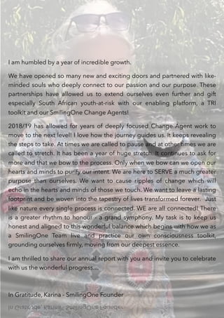 .
I am humbled by a year of incredible growth.
We have opened so many new and exciting doors and partnered with like-
minded souls who deeply connect to our passion and our purpose. These
partnerships have allowed us to extend ourselves even further and gift
especially South African youth-at-risk with our enabling platform, a TRI
toolkit and our SmilingOne Change Agents!
2018/19 has allowed for years of deeply focused Change Agent work to
move to the next level! I love how the journey guides us. It keeps revealing
the steps to take. At times we are called to pause and at other times we are
called to stretch. It has been a year of huge stretch. It continues to ask for
more and that we bow to the process. Only when we bow can we open our
hearts and minds to purify our intent. We are here to SERVE a much greater
purpose than ourselves. We want to cause ripples of change which will
echo in the hearts and minds of those we touch. We want to leave a lasting
footprint and be woven into the tapestry of lives transformed forever. Just
like nature every single process is connected. WE are all connected! There
is a greater rhythm to honour - a grand symphony. My task is to keep us
honest and aligned to this wonderful balance which begins with how we as
a SmilingOne Team live and practice our own consciousness toolkit,
grounding ourselves ﬁrmly, moving from our deepest essence.
I am thrilled to share our annual report with you and invite you to celebrate
with us the wonderful progress…
In Gratitude, Karina - SmilingOne Founder
 