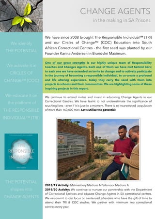 CHANGE AGENTS
in the making in SA Prisons
We identify
THE POTENTIAL
We activate it in 
CIRCLES OF
CHANGE™ (COC)
We educate it on
the platform of
THE RESPONSIBLE
INDIVIDUAL™ (TRI)
THE POTENTIAL
shapes into 
CHANGE AGENTS
We have since 2008 brought The Responsible Individual™ (TRI)
and our Circles of Change™ (COC) Education into South
African Correctional Centres - the ﬁrst seed was planted by our
Founder Karina Andersen in Brandvlei Maximum.
One of our great strengths is our highly unique team of Responsibility
Coaches and Changes Agents. Each one of them we have met behind bars;
to each one we have extended an invite to change and to actively participate
in the journey of becoming a responsible individual, to co-create a profound
and life altering experience. Today they carry the seed with them into
projects in schools and their communities. We are highlighting some of these
inspiring projects in this report.
We continue to extend invites and invest in educating Change Agents in our
Correctional Centres. We have learnt to not underestimate the signiﬁcance of
touching lives - even if it is just for a moment. There is an incarcerated population
of more than 160,000 men. Let’s utilise the potential!
2018/19 Activity: Malmesbury Medium & Pollsmoor Medium A
2019/20 Activity: We continue to nurture our partnership with the Department
of Correctional Services and educate Change Agents in SA correctional centres.
We re-commit to our focus on sentenced offenders who have the gift of time to
attend their TRI & COC studies. We partner with minimum two correctional
centres every year.
 