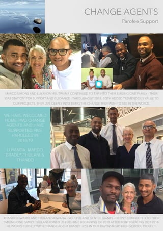 CHANGE AGENTS
Parolee Support
WE HAVE WELCOMED
HOME TWO CHANGE
AGENTS AND HAVE
SUPPORTED FIVE
PAROLEES IN
2018/19
LUYANDA, MARCO,
BRADLY, THULANI &
THANDO
MARCO SIMONS AND LUYANDA MSUTWANA CONTINUED TO TAP INTO THEIR SMILING ONE FAMILY - THEIR
‘GAS STATION’ FOR SUPPORT AND GUIDANCE - THROUGHOUT 2018. BOTH ADDED TREMENDOUS VALUE TO
OUR PROJECTS. THEY LIVE DEEPLY INTO BEING THE CHANGE THEY WISH TO SEE IN THE WORLD.
THANDO GWAMPI AND THULANI SIQWANA - SOULFUL AND GENTLE GIANTS - DEEPLY CONNECTED TO THEIR
SMILING ONE FAMILY. THULANI JOINED US FULL-TIME BEGINNING OF 2019 AFTER REINTEGRATING OCT 2018.
HE WORKS CLOSELY WITH CHANGE AGENT BRADLY HESS IN OUR RAVENSMEAD HIGH SCHOOL PROJECT.
 