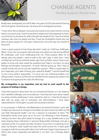 CHANGE AGENTS
Parolee Support | Bradly Hess
Bradly Hess reintegrated June 2019 after nine years of COC Educational Training
with SmilingOne inside SA prison. He shares of his reintegration process:
“I have never felt so blessed, honoured and scared at the same time for coming
back to my community. I didn’t know what to expect but I had prepared my heart,
my mind and my emotions for what I thought was ahead of me. I have four family
members who love me dearly and then I have the SmilingOne Family who has
been of great support for nine years inside prison and since day one outside of
the prison.
I have a great purpose to live! Every day when I wake up, I still have challenges.
When I move into my projects I feel and hear how others are also facing difﬁcult
life challenges, even more challenging than me. These projects allow me to
deeply value the people I meet as well as the role I play in their lives. I have
recently lost my Granny and three weeks ago I lost my Father, whom I have never
gotten to know and never asked the questions that I kept in my heart. So many
feelings and thoughts unanswered - at times I felt like giving up. Then I look at
myself and life around me and ask myself the question: “Who is responsible for
your happiness, your state of being, your potential, Bradly?” I remind myself that
no one in this world is responsible - it is up to me. I am a life-long student. I am
willing to learn. I look at my life and I am thankful for this opportunity, where I rise
to observe and appreciate the value this life brings.
My re-integration is my inspiration and my tool to avail myself to the
purpose of making a change.
I have felt inspired to plow back into our Correctional Centres, as I can relate to
their heartfelt challenges and circumstances. I have learned more about myself,
my values and the weaknesses I never wanted to work on. I have found ways to
deal with my anger, lack of motivation and self-conﬁdence. I have taken
responsibility for my thoughts, my past and my present situation.
In my processes in Pollsmoor and Malmesbury Correctional Centres I work with
inmates who also want to change for the better, but don’t know how. With my TRI
and COC Educational toolkit I can be a resource of inspiration to them. The
SmilingOne family never gave up on me and I am following in their footsteps,
making sure that I also plant seeds of change. It is a very valuable task as you
assist shaping these individuals to become Responsible Individuals and get a
new lease on life. It is a great reminder of where I come from; it is teaching me to
value my freedom, value myself and value the world around me. It takes great
courage to walk this journey with others, but I will never forget. It was because of
others who cared, supported and believed in me that I am a Change Agent
today.”
 
