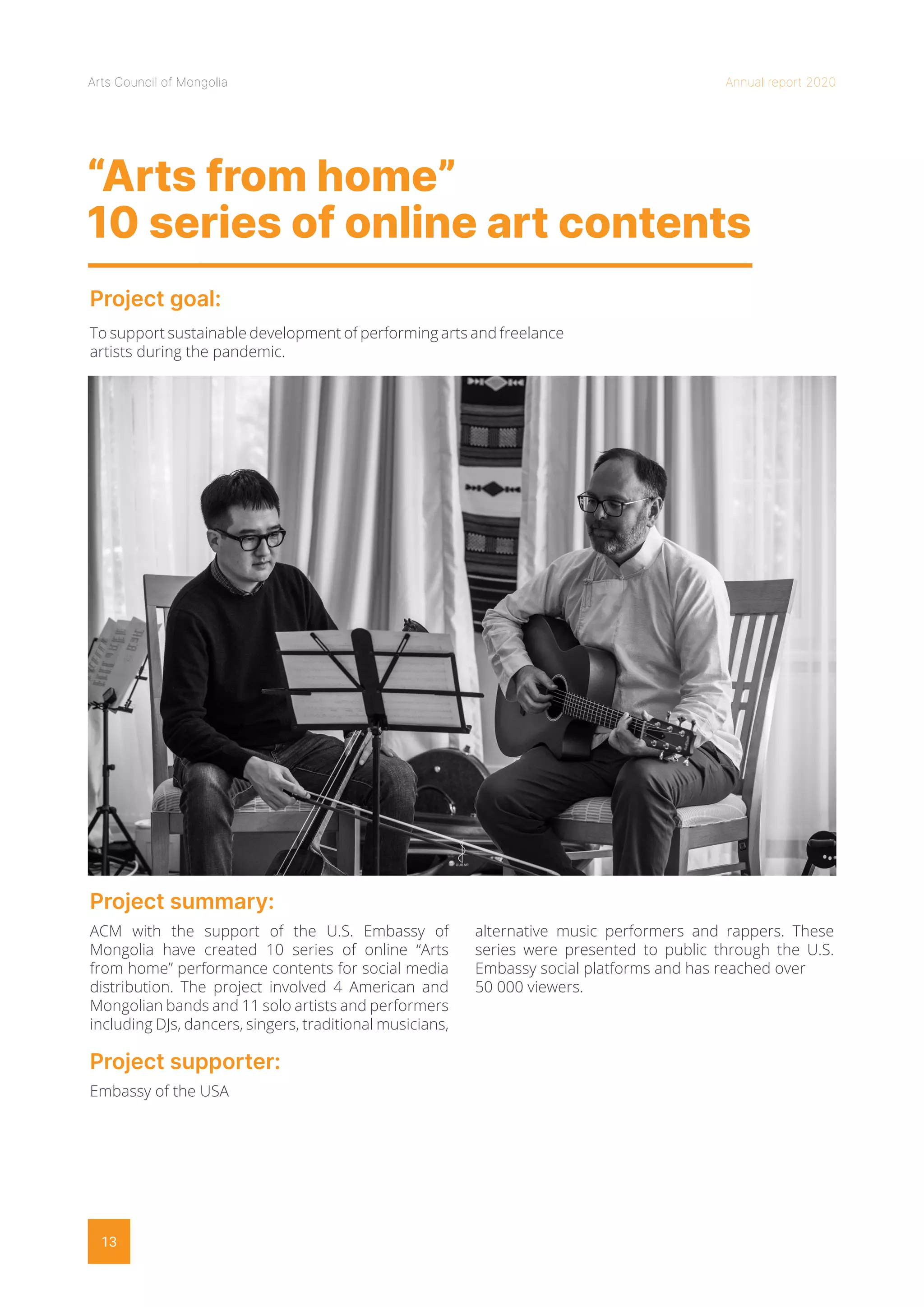 Arts Council of Mongolia Annual report 2020
13
“Arts from home”
10 series of online art contents
Project goal:
Project summary:
To support sustainable development of performing arts and freelance
artists during the pandemic.
ACM with the support of the U.S. Embassy of
Mongolia have created 10 series of online “Arts
from home” performance contents for social media
distribution. The project involved 4 American and
Mongolian bands and 11 solo artists and performers
including DJs, dancers, singers, traditional musicians,
alternative music performers and rappers. These
series were presented to public through the U.S.
Embassy social platforms and has reached over
50 000 viewers.
Project supporter:
Embassy of the USA
 