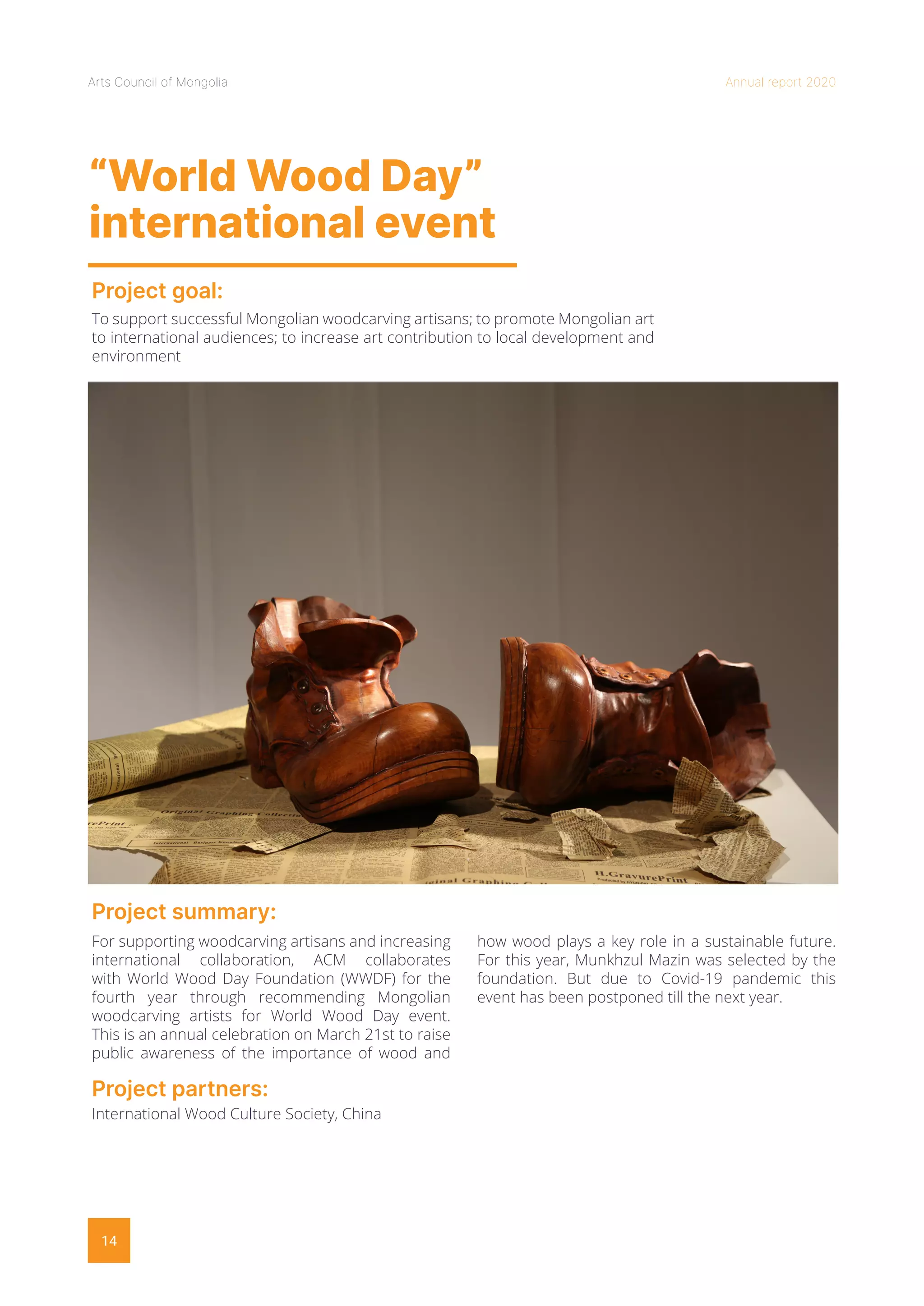 Arts Council of Mongolia Annual report 2020
14
“World Wood Day”
international event
Project goal:
Project summary:
To support successful Mongolian woodcarving artisans; to promote Mongolian art
to international audiences; to increase art contribution to local development and
environment
For supporting woodcarving artisans and increasing
international collaboration, ACM collaborates
with World Wood Day Foundation (WWDF) for the
fourth year through recommending Mongolian
woodcarving artists for World Wood Day event.
This is an annual celebration on March 21st to raise
public awareness of the importance of wood and
how wood plays a key role in a sustainable future.
For this year, Munkhzul Mazin was selected by the
foundation. But due to Covid-19 pandemic this
event has been postponed till the next year.
Project partners:
International Wood Culture Society, China
 