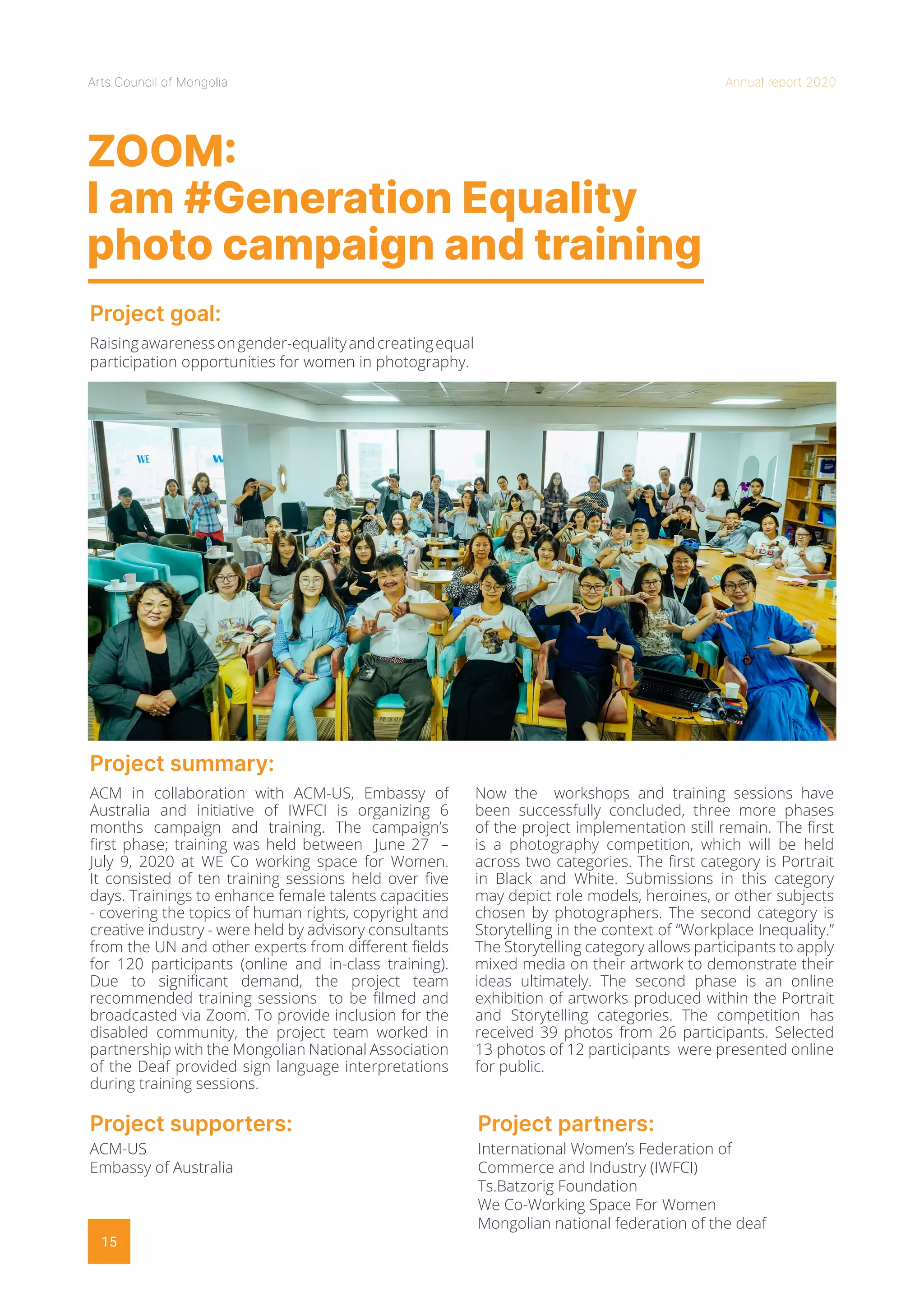 Arts Council of Mongolia Annual report 2020
15
ZOOM:
I am #Generation Equality
photo campaign and training
Project goal:
Project summary:
Raisingawarenessongender-equalityandcreatingequal
participation opportunities for women in photography.
ACM in collaboration with ACM-US, Embassy of
Australia and initiative of IWFCI is organizing 6
months campaign and training. The campaign’s
first phase; training was held between June 27 –
July 9, 2020 at WE Co working space for Women.
It consisted of ten training sessions held over five
days. Trainings to enhance female talents capacities
- covering the topics of human rights, copyright and
creative industry - were held by advisory consultants
from the UN and other experts from different fields
for 120 participants (online and in-class training).
Due to significant demand, the project team
recommended training sessions to be filmed and
broadcasted via Zoom. To provide inclusion for the
disabled community, the project team worked in
partnership with the Mongolian National Association
of the Deaf provided sign language interpretations
during training sessions.
Now the workshops and training sessions have
been successfully concluded, three more phases
of the project implementation still remain. The first
is a photography competition, which will be held
across two categories. The first category is Portrait
in Black and White. Submissions in this category
may depict role models, heroines, or other subjects
chosen by photographers. The second category is
Storytelling in the context of “Workplace Inequality.”
The Storytelling category allows participants to apply
mixed media on their artwork to demonstrate their
ideas ultimately. The second phase is an online
exhibition of artworks produced within the Portrait
and Storytelling categories. The competition has
received 39 photos from 26 participants. Selected
13 photos of 12 participants were presented online
for public.
Project supporters:
ACM-US
Embassy of Australia
Project partners:
International Women’s Federation of
Commerce and Industry (IWFCI)
Ts.Batzorig Foundation
We Co-Working Space For Women
Mongolian national federation of the deaf
 