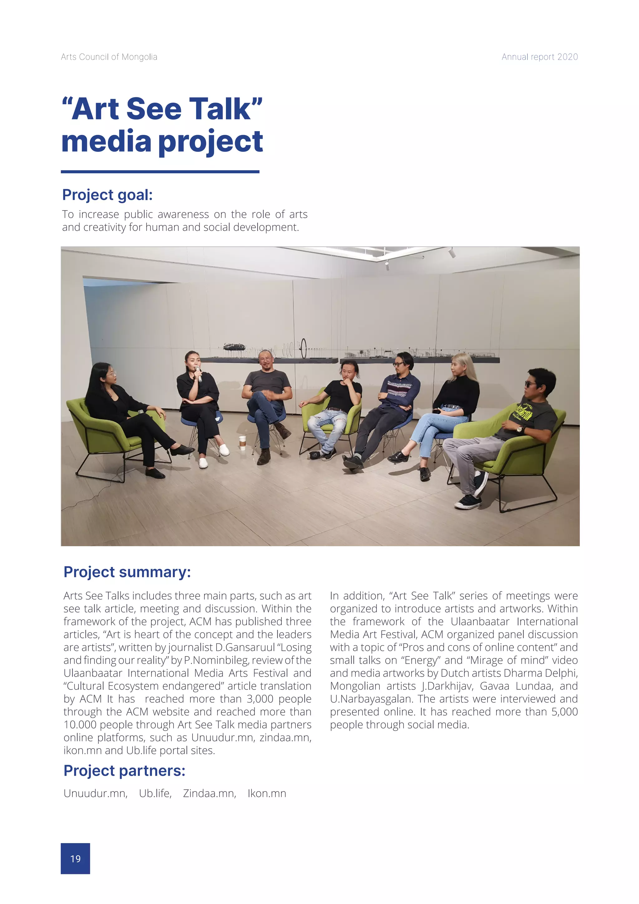 19
Arts Council of Mongolia Annual report 2020
“Art See Talk”
media project
Project goal:
Project summary:
Project partners:
To increase public awareness on the role of arts
and creativity for human and social development.
Arts See Talks includes three main parts, such as art
see talk article, meeting and discussion. Within the
framework of the project, ACM has published three
articles, “Art is heart of the concept and the leaders
are artists”, written by journalist D.Gansaruul “Losing
and finding our reality” by P.Nominbileg, review of the
Ulaanbaatar International Media Arts Festival and
“Cultural Ecosystem endangered” article translation
by ACM It has reached more than 3,000 people
through the ACM website and reached more than
10.000 people through Art See Talk media partners
online platforms, such as Unuudur.mn, zindaa.mn,
ikon.mn and Ub.life portal sites.
In addition, “Art See Talk” series of meetings were
organized to introduce artists and artworks. Within
the framework of the Ulaanbaatar International
Media Art Festival, ACM organized panel discussion
with a topic of “Pros and cons of online content” and
small talks on “Energy” and “Mirage of mind” video
and media artworks by Dutch artists Dharma Delphi,
Mongolian artists J.Darkhijav, Gavaa Lundaa, and
U.Narbayasgalan. The artists were interviewed and
presented online. It has reached more than 5,000
people through social media.
Unuudur.mn, Ub.life, Zindaa.mn, Ikon.mn
 