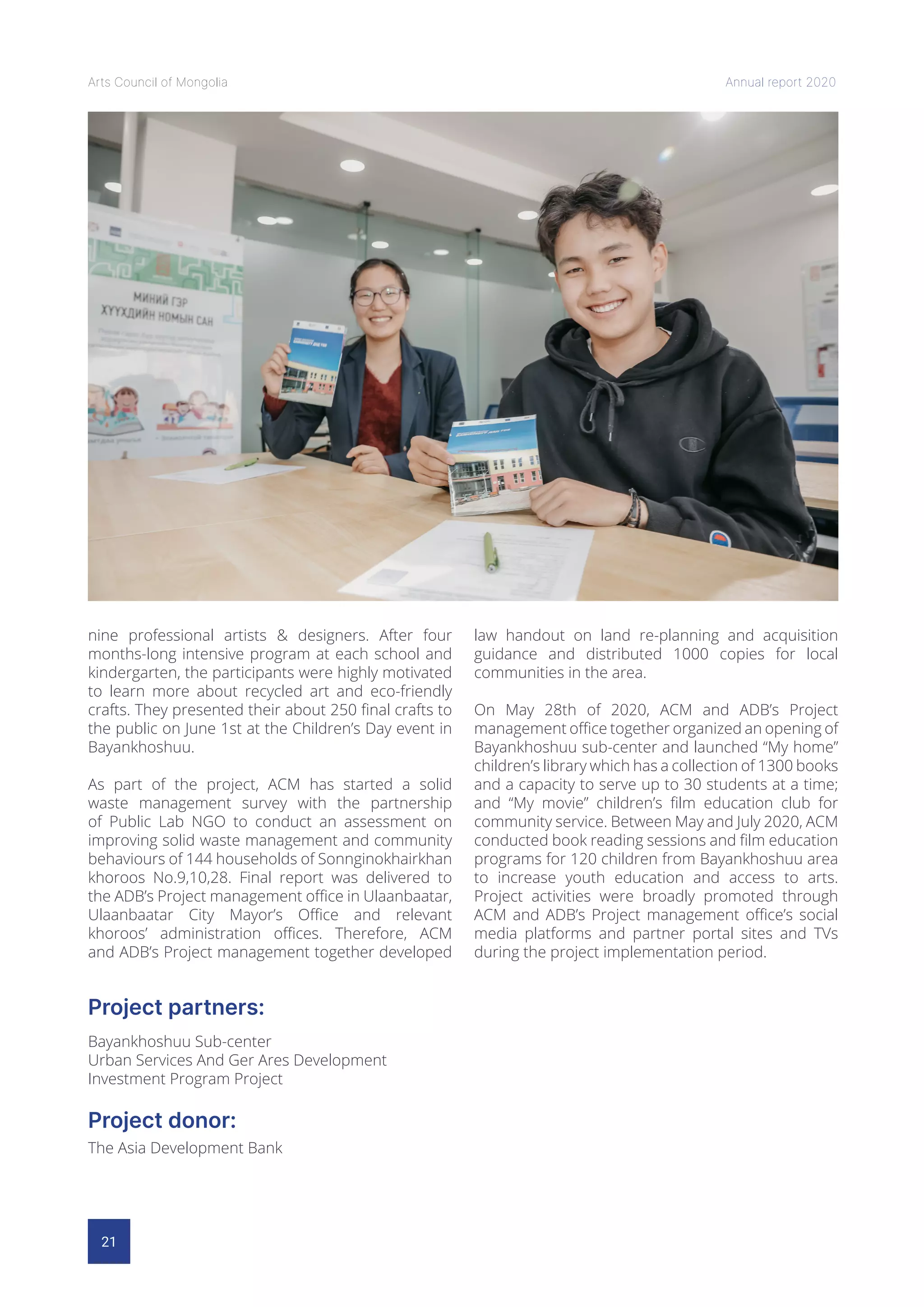 21
Arts Council of Mongolia Annual report 2020
Project donor:
Project partners:
The Asia Development Bank
Bayankhoshuu Sub-center
Urban Services And Ger Ares Development
Investment Program Project
nine professional artists & designers. After four
months-long intensive program at each school and
kindergarten, the participants were highly motivated
to learn more about recycled art and eco-friendly
crafts. They presented their about 250 final crafts to
the public on June 1st at the Children’s Day event in
Bayankhoshuu.
As part of the project, ACM has started a solid
waste management survey with the partnership
of Public Lab NGO to conduct an assessment on
improving solid waste management and community
behaviours of 144 households of Sonnginokhairkhan
khoroos No.9,10,28. Final report was delivered to
the ADB’s Project management office in Ulaanbaatar,
Ulaanbaatar City Mayor’s Office and relevant
khoroos’ administration offices. Therefore, ACM
and ADB’s Project management together developed
law handout on land re-planning and acquisition
guidance and distributed 1000 copies for local
communities in the area.
On May 28th of 2020, ACM and ADB’s Project
management office together organized an opening of
Bayankhoshuu sub-center and launched “My home”
children’s library which has a collection of 1300 books
and a capacity to serve up to 30 students at a time;
and “My movie” children’s film education club for
community service. Between May and July 2020, ACM
conducted book reading sessions and film education
programs for 120 children from Bayankhoshuu area
to increase youth education and access to arts.
Project activities were broadly promoted through
ACM and ADB’s Project management office’s social
media platforms and partner portal sites and TVs
during the project implementation period.
 