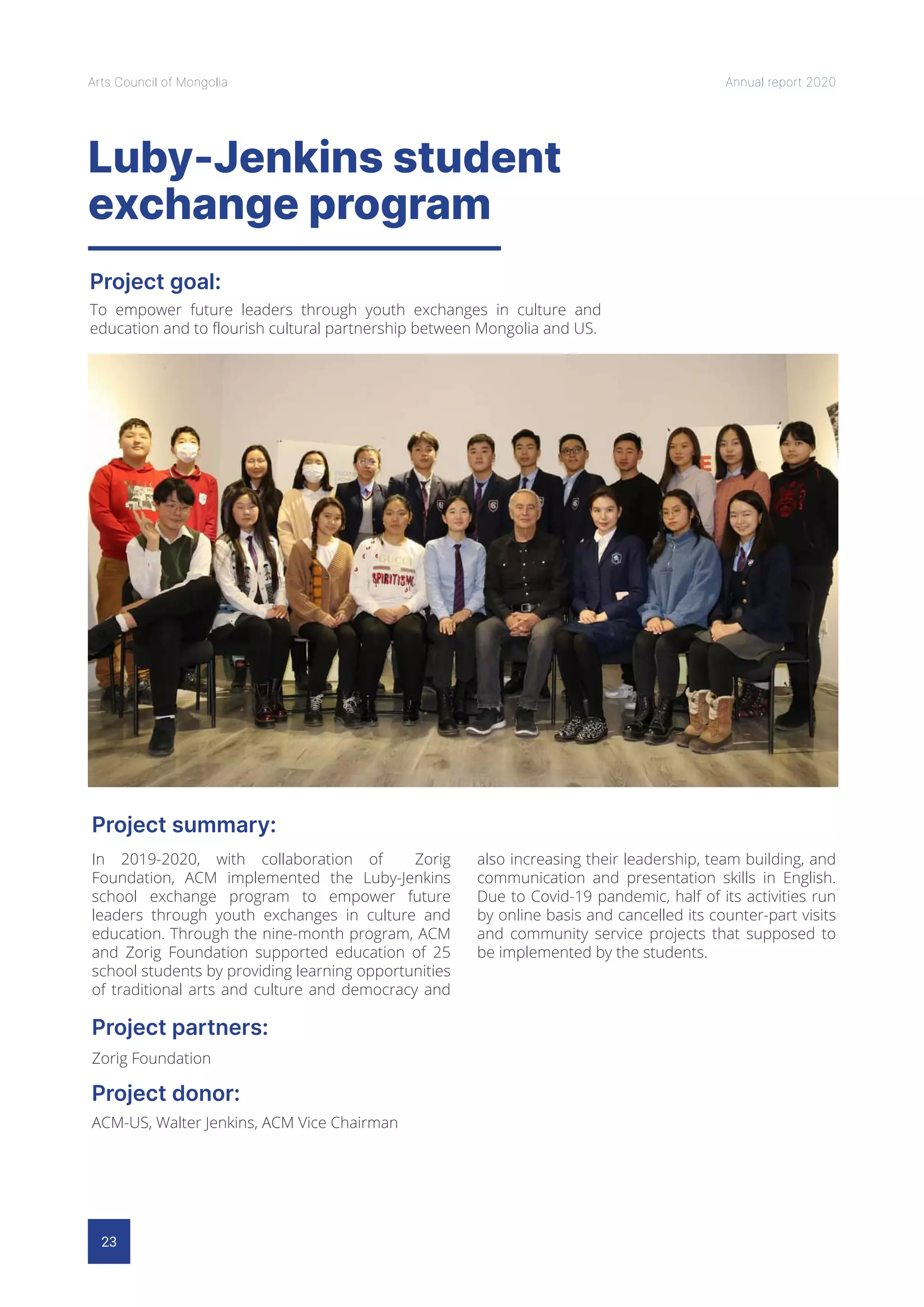 23
Arts Council of Mongolia Annual report 2020
Luby-Jenkins student
exchange program
Project goal:
Project summary:
Project partners:
Project donor:
To empower future leaders through youth exchanges in culture and
education and to flourish cultural partnership between Mongolia and US.
In 2019-2020, with collaboration of Zorig
Foundation, ACM implemented the Luby-Jenkins
school exchange program to empower future
leaders through youth exchanges in culture and
education. Through the nine-month program, ACM
and Zorig Foundation supported education of 25
school students by providing learning opportunities
of traditional arts and culture and democracy and
also increasing their leadership, team building, and
communication and presentation skills in English.
Due to Covid-19 pandemic, half of its activities run
by online basis and cancelled its counter-part visits
and community service projects that supposed to
be implemented by the students.
Zorig Foundation
ACM-US, Walter Jenkins, ACM Vice Chairman
 