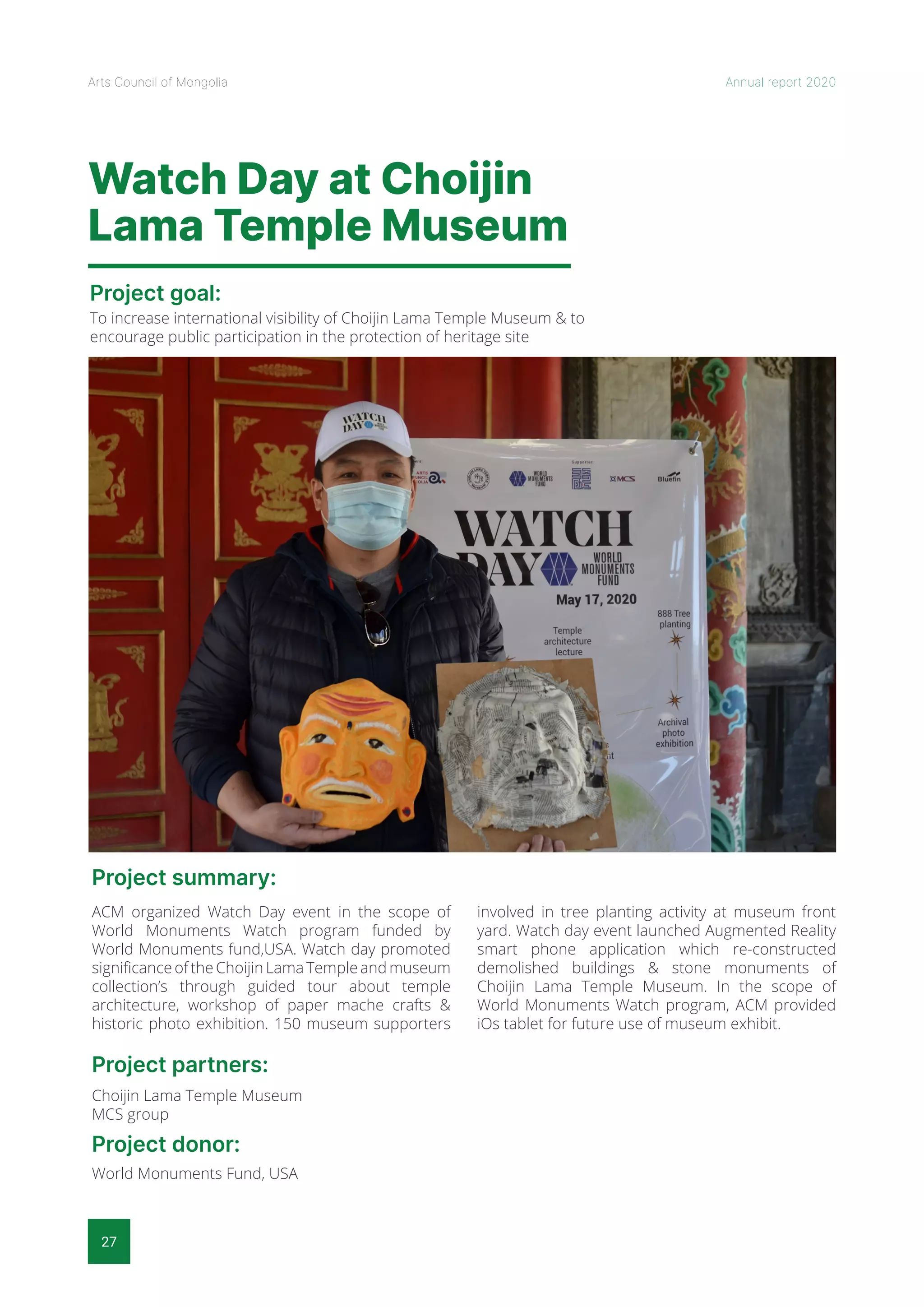 27
Arts Council of Mongolia Annual report 2020
Watch Day at Choijin
Lama Temple Museum
Project goal:
Project summary:
Project partners:
Project donor:
To increase international visibility of Choijin Lama Temple Museum & to
encourage public participation in the protection of heritage site
ACM organized Watch Day event in the scope of
World Monuments Watch program funded by
World Monuments fund,USA. Watch day promoted
significance of the Choijin Lama Temple and museum
collection’s through guided tour about temple
architecture, workshop of paper mache crafts &
historic photo exhibition. 150 museum supporters
involved in tree planting activity at museum front
yard. Watch day event launched Augmented Reality
smart phone application which re-constructed
demolished buildings & stone monuments of
Choijin Lama Temple Museum. In the scope of
World Monuments Watch program, ACM provided
iOs tablet for future use of museum exhibit.
Choijin Lama Temple Museum
MCS group
World Monuments Fund, USA
 