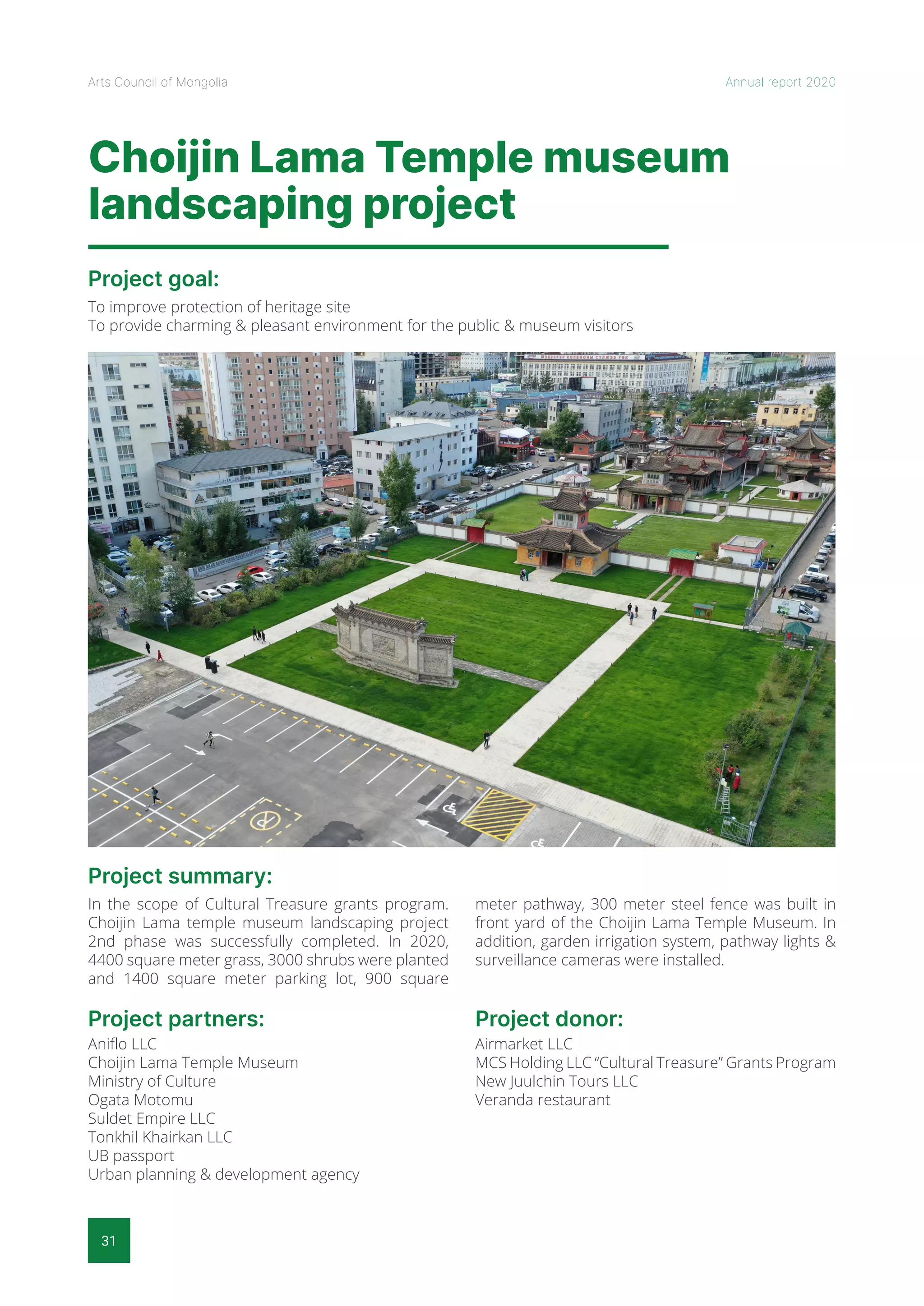 31
Arts Council of Mongolia Annual report 2020
Choijin Lama Temple museum
landscaping project
Project goal:
Project summary:
To improve protection of heritage site
To provide charming & pleasant environment for the public & museum visitors
In the scope of Cultural Treasure grants program.
Choijin Lama temple museum landscaping project
2nd phase was successfully completed. In 2020,
4400 square meter grass, 3000 shrubs were planted
and 1400 square meter parking lot, 900 square
meter pathway, 300 meter steel fence was built in
front yard of the Choijin Lama Temple Museum. In
addition, garden irrigation system, pathway lights &
surveillance cameras were installed.
Project partners:
Aniflo LLC
Choijin Lama Temple Museum
Ministry of Culture
Ogata Motomu
Suldet Empire LLC
Tonkhil Khairkan LLC
UB passport
Urban planning & development agency
Project donor:
Airmarket LLC
MCS Holding LLC “Cultural Treasure” Grants Program
New Juulchin Tours LLC
Veranda restaurant
 