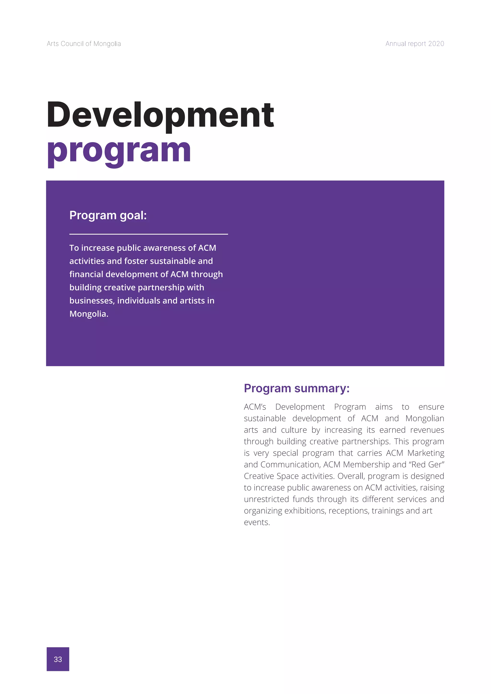 33
Arts Council of Mongolia Annual report 2020
Development
program
Program goal:
Program summary:
To increase public awareness of ACM
activities and foster sustainable and
financial development of ACM through
building creative partnership with
businesses, individuals and artists in
Mongolia.
ACM’s Development Program aims to ensure
sustainable development of ACM and Mongolian
arts and culture by increasing its earned revenues
through building creative partnerships. This program
is very special program that carries ACM Marketing
and Communication, ACM Membership and “Red Ger”
Creative Space activities. Overall, program is designed
to increase public awareness on ACM activities, raising
unrestricted funds through its different services and
organizing exhibitions, receptions, trainings and art
events.
 