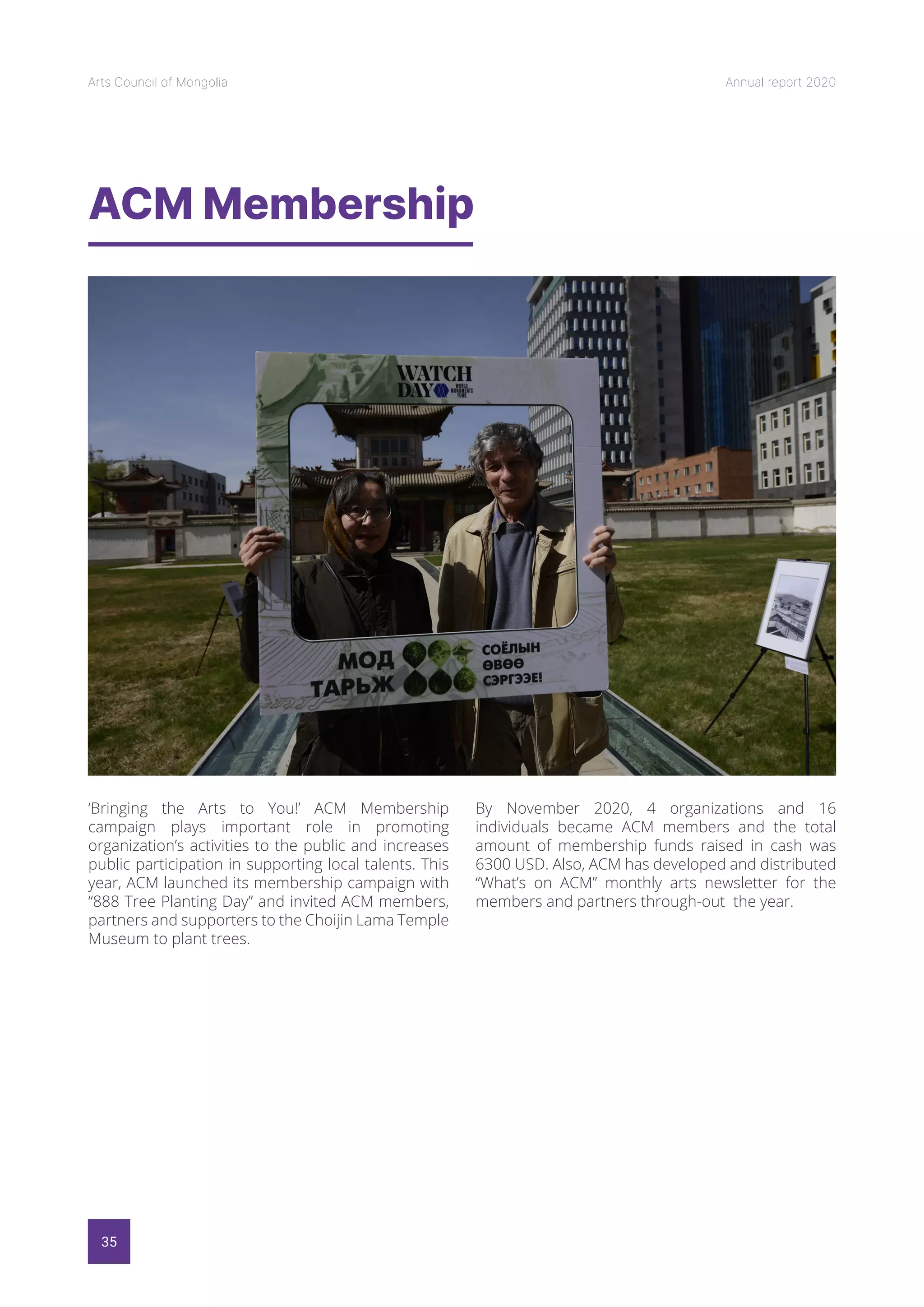 35
Arts Council of Mongolia Annual report 2020
ACM Membership
‘Bringing the Arts to You!’ ACM Membership
campaign plays important role in promoting
organization’s activities to the public and increases
public participation in supporting local talents. This
year, ACM launched its membership campaign with
“888 Tree Planting Day” and invited ACM members,
partners and supporters to the Choijin Lama Temple
Museum to plant trees.
By November 2020, 4 organizations and 16
individuals became ACM members and the total
amount of membership funds raised in cash was
6300 USD. Also, ACM has developed and distributed
“What’s on ACM” monthly arts newsletter for the
members and partners through-out the year.
 