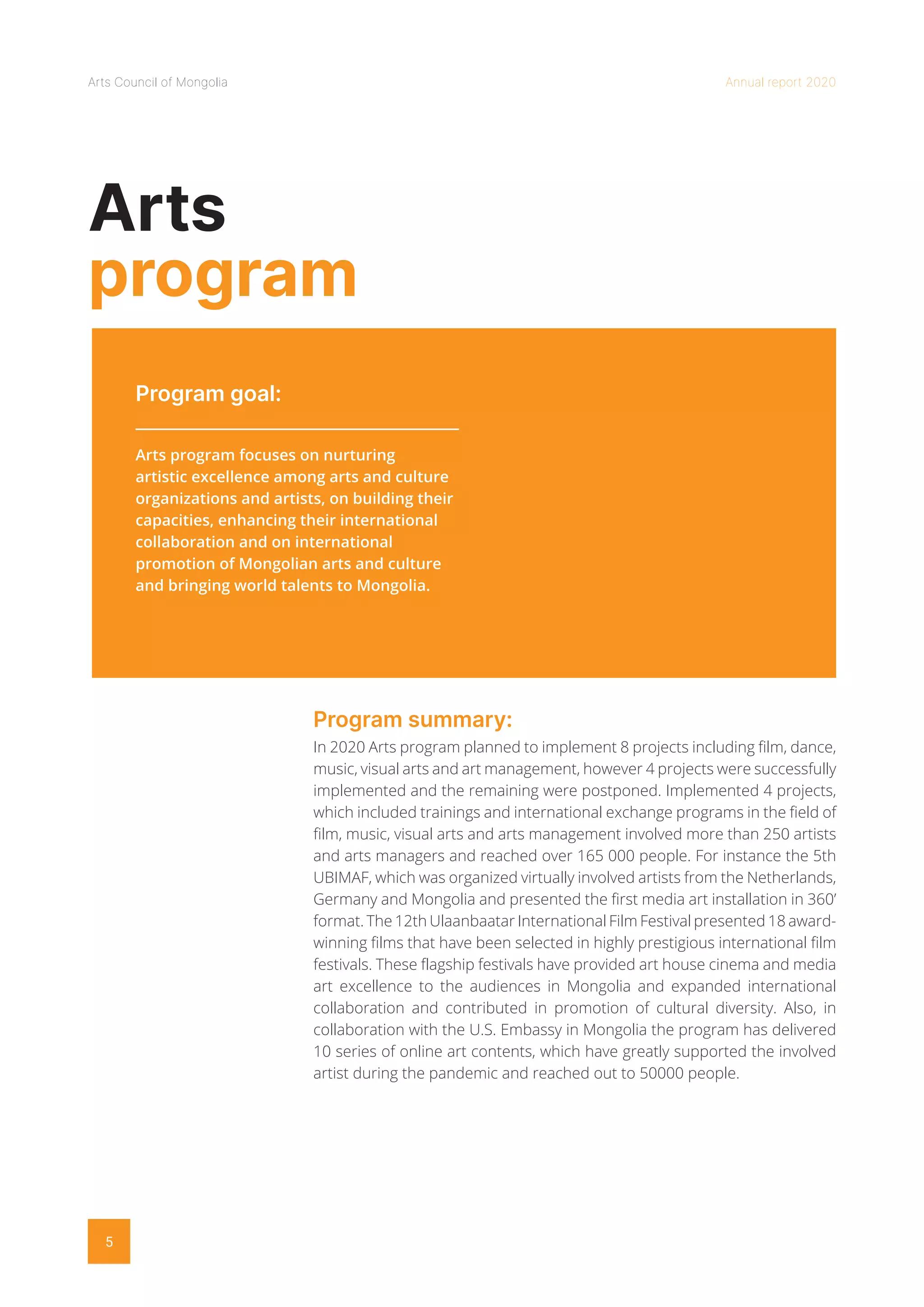 Arts Council of Mongolia Annual report 2020
5
Arts
program
Program goal:
Program summary:
Arts program focuses on nurturing
artistic excellence among arts and culture
organizations and artists, on building their
capacities, enhancing their international
collaboration and on international
promotion of Mongolian arts and culture
and bringing world talents to Mongolia.
In 2020 Arts program planned to implement 8 projects including film, dance,
music, visual arts and art management, however 4 projects were successfully
implemented and the remaining were postponed. Implemented 4 projects,
which included trainings and international exchange programs in the field of
film, music, visual arts and arts management involved more than 250 artists
and arts managers and reached over 165 000 people. For instance the 5th
UBIMAF, which was organized virtually involved artists from the Netherlands,
Germany and Mongolia and presented the first media art installation in 360’
format. The 12th Ulaanbaatar International Film Festival presented 18 award-
winning films that have been selected in highly prestigious international film
festivals. These flagship festivals have provided art house cinema and media
art excellence to the audiences in Mongolia and expanded international
collaboration and contributed in promotion of cultural diversity. Also, in
collaboration with the U.S. Embassy in Mongolia the program has delivered
10 series of online art contents, which have greatly supported the involved
artist during the pandemic and reached out to 50000 people.
 
