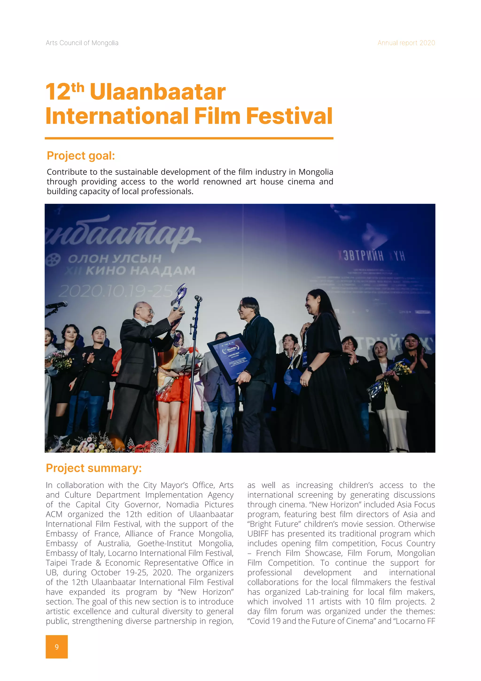 Arts Council of Mongolia Annual report 2020
9
12th
Ulaanbaatar
International Film Festival
Project goal:
Project summary:
Contribute to the sustainable development of the film industry in Mongolia
through providing access to the world renowned art house cinema and
building capacity of local professionals.
In collaboration with the City Mayor’s Office, Arts
and Culture Department Implementation Agency
of the Capital City Governor, Nomadia Pictures
ACM organized the 12th edition of Ulaanbaatar
International Film Festival, with the support of the
Embassy of France, Alliance of France Mongolia,
Embassy of Australia, Goethe-Institut Mongolia,
Embassy of Italy, Locarno International Film Festival,
Taipei Trade & Economic Representative Office in
UB, during October 19-25, 2020. The organizers
of the 12th Ulaanbaatar International Film Festival
have expanded its program by “New Horizon”
section. The goal of this new section is to introduce
artistic excellence and cultural diversity to general
public, strengthening diverse partnership in region,
as well as increasing children’s access to the
international screening by generating discussions
through cinema. “New Horizon” included Asia Focus
program, featuring best film directors of Asia and
“Bright Future” children’s movie session. Otherwise
UBIFF has presented its traditional program which
includes opening film competition, Focus Country
– French Film Showcase, Film Forum, Mongolian
Film Competition. To continue the support for
professional development and international
collaborations for the local filmmakers the festival
has organized Lab-training for local film makers,
which involved 11 artists with 10 film projects. 2
day film forum was organized under the themes:
“Covid 19 and the Future of Cinema” and “Locarno FF
 