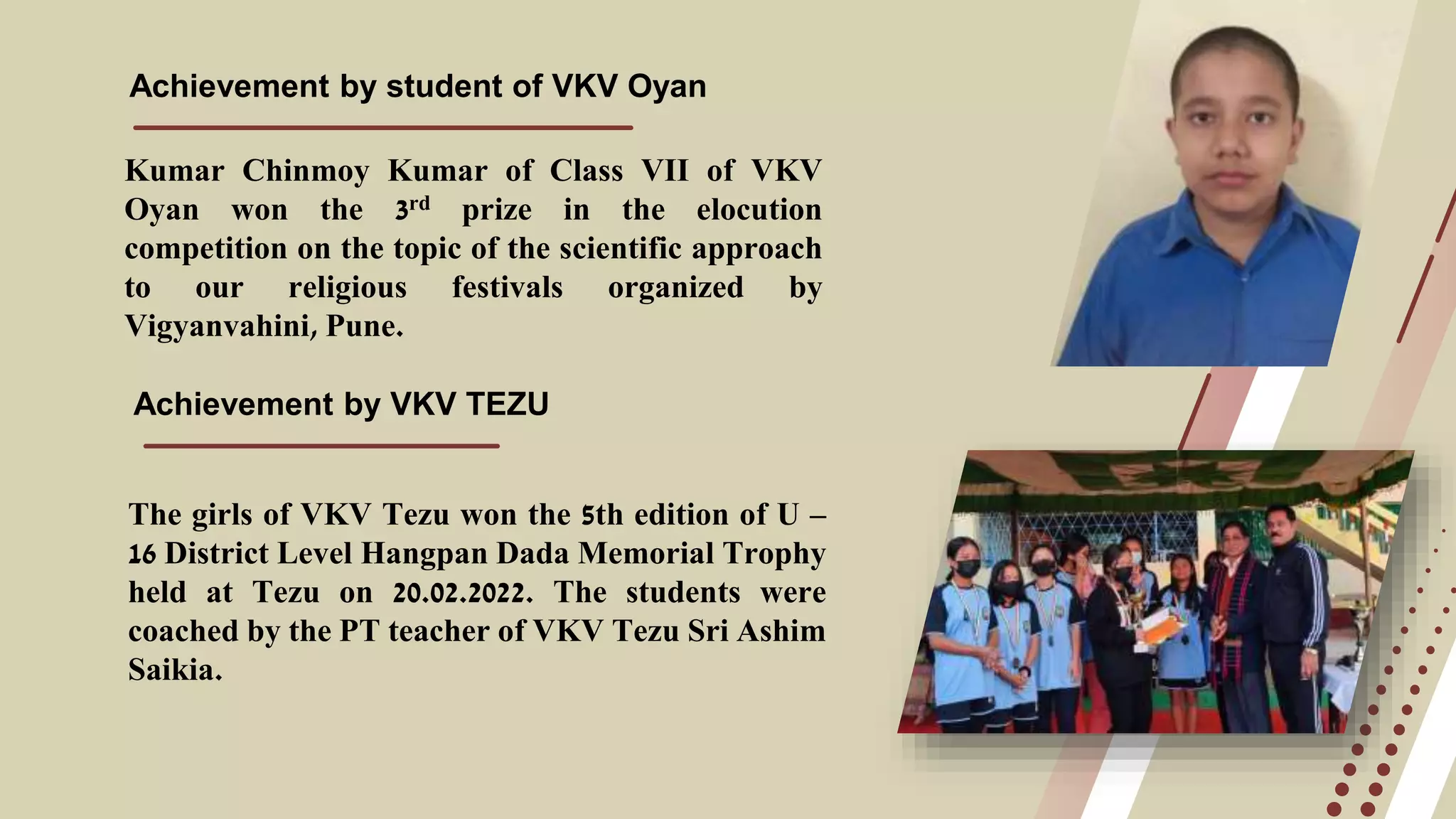Achievement by student of VKV Oyan
Kumar Chinmoy Kumar of Class VII of VKV
Oyan won the 3rd prize in the elocution
competition on the topic of the scientific approach
to our religious festivals organized by
Vigyanvahini, Pune.
Achievement by VKV TEZU
The girls of VKV Tezu won the 5th edition of U –
16 District Level Hangpan Dada Memorial Trophy
held at Tezu on 20.02.2022. The students were
coached by the PT teacher of VKV Tezu Sri Ashim
Saikia.
 