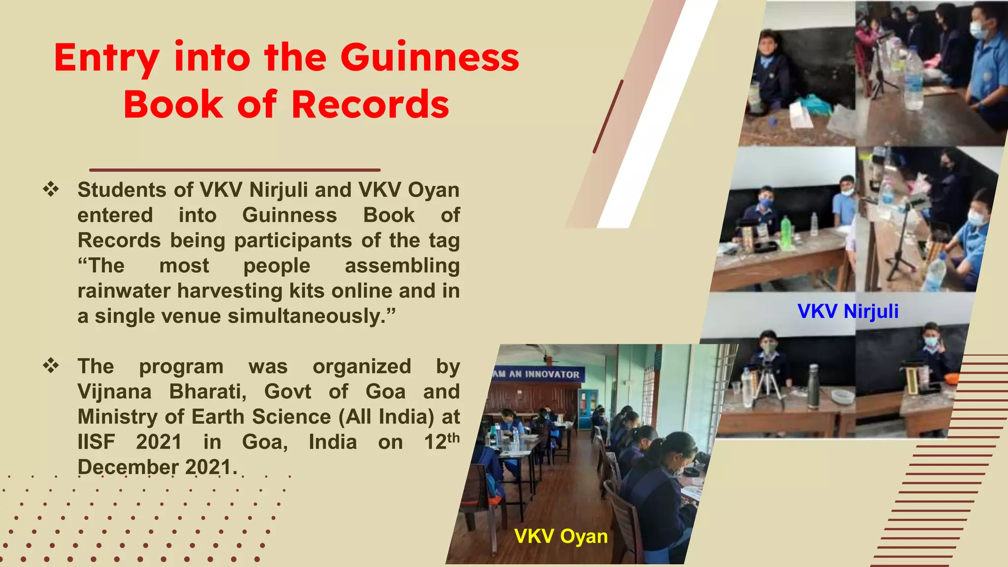Entry into the Guinness
Book of Records
 Students of VKV Nirjuli and VKV Oyan
entered into Guinness Book of
Records being participants of the tag
“The most people assembling
rainwater harvesting kits online and in
a single venue simultaneously.”
 The program was organized by
Vijnana Bharati, Govt of Goa and
Ministry of Earth Science (All India) at
IISF 2021 in Goa, India on 12th
December 2021.
VKV Nirjuli
VKV Oyan
 