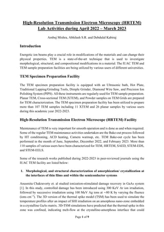 Page 1 of 9
High-Resolution Transmission Electron Microscopy (HRTEM)
Lab Activities during April 2022 – March 2023
Ambuj Mishra, Abhilash S.R. and Debdulal Kabiraj
Introduction
Energetic ion beams play a crucial role in modifications of the materials and can change their
physical properties. TEM is a state-of-the-art technique that is used to investigate
morphological, structural, and compositional modifications in a material. The IUAC TEM and
TEM sample preparation facilities are being utilized by various users of different universities.
TEM Specimen Preparation Facility
The TEM specimen preparation facility is equipped with an Ultrasonic bath, Hot Plate,
Traditional Lapping/Grinding Tools, Dimple Grinder, Diamond Wire Saw, and Precision Ion
Polishing System (PIPS). All these instruments are regularly used for TEM sample preparation.
Planar TEM, Cross-sectional TEM (XTEM), and Powder samples on TEM Grids are prepared
for TEM characterization. The TEM specimen preparation facility has been utilized to prepare
more than 107 TEM samples including 11 XTEM and 26 planar samples by various users
during this academic year 2022-2023.
High-Resolution Transmission Electron Microscope (HRTEM) Facility
Maintenance of TEM is very important for smooth operation and is done as and when required.
Some of the regular TEM maintenance activities undertaken are the Bake-out process followed
by HT conditioning, ACD heating, Camera warmup, etc. TEM Bake-out cycle has been
performed in the month of June, September, December 2022, and February 2023. More than
110 samples of various users have been characterized for TEM, HRTEM, SAED, STEM-EDS,
and STEM-EELS.
Some of the research works published during 2022-2023 in peer-reviewed journals using the
IUAC TEM facility are listed below:
1. Morphological, and structural characterization of amorphization/ crystallization at
the interfaces of thin films and within the semiconductor systems
Anusmita Chakravorty et. al studied ionization-stimulated damage recovery in GaAs system
[1]. In this study, controlled damage has been introduced using 300 KeV Ar ion irradiation,
followed by successive irradiation using 100 MeV Ag ions at ∼80 K by varying the fluence
(ions cm−2
). The 3D version of the thermal spike model (TSM) has been used to simulate the
temperature profiles after an impact of SHI irradiation on an amorphous nano-zone embedded
in a crystalline GaAs matrix. 3D-TSM simulations have predicted that the thermal spike in this
zone was confined, indicating melt-flow at the crystalline-amorphous interface that could
 