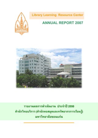 Library Learning Resource Center
                     ANNUAL REPORT 2007




        รายงานผลการดําเนินงาน ประจําป 2550
สํานักวิทยบริการ (สํานักหอสมุดและทรัพยากรการเรียนรู)
                มหาวิทยาลัยขอนแกน
 