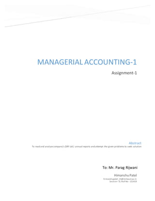 MANAGERIAL ACCOUNTING-1
Assignment-1
Himanshu Patel
himanshupatel_15@nirmauni.ac.in
Section – D, Roll No - 151419
Abstract
To read and analyzecompany’s (SRF Ltd.) annual reports and attempt the given problems to seek solution
To: Mr. Parag Rijwani
 