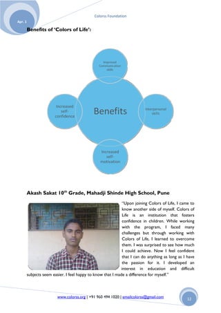 Colorss Foundation
Apr. 1

         Benefits of ‘Colors of Life’:




         Akash Sakat 10th Grade, Mahadji Shinde High School, Pune
                                                               “Upon joining Colors of Life, I came to
                                                               know another side of myself. Colors of
                                                               Life is an institution that fosters
                                                               confidence in children. While working
                                                               with the program, I faced many
                                                               challenges but through working with
                                                               Colors of Life, I learned to overcome
                                                               them. I was surprised to see how much
                                                               I could achieve. Now I feel confident
                                                               that I can do anything as long as I have
                                                               the passion for it. I developed an
                                                              interest in education and difficult
         subjects seem easier. I feel happy to know that I made a difference for myself.”



                          www.colorss.org | +91 960 494 1020 | emailcolorss@gmail.com             12
 