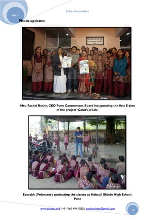 Colorss Foundation
Apr. 1

         Photo-updates:




         Mrs. Rachel Koshy, CEO Pune Cantonment Board inaugurating the first E-zine
                                of the project ‘Colors of Life’




           Saurabh (Volunteer) conducting the classes at Mahadji Shinde High School,
                                            Pune


                      www.colorss.org | +91 960 494 1020 | emailcolorss@gmail.com   14
 