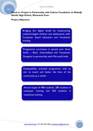 Colorss Foundation
Apr. 1

         Aircel a+ Project in Partnership with Colorss Foundation at Mahadji
         Shinde High School, Wanowrie Pune

         Project Objective:




                   Bridging the digital divide by empowering
                   underprivileged children and adolescents with
                   Computer based education and Vocational
                   training.


                    Programme curriculum is spread over three
                    levels :- Basic, Intermediate and Vocational.
                    Designed in partnership with Microsoft India.



                    Employability oriented programme with an
                    aim to touch and better the lives of the
                    community as a whole.



                    Annual target of 480 students, 280 students in
                    computer training and 200 students in
                    vocational training.




                     www.colorss.org | +91 960 494 1020 | emailcolorss@gmail.com   15
 