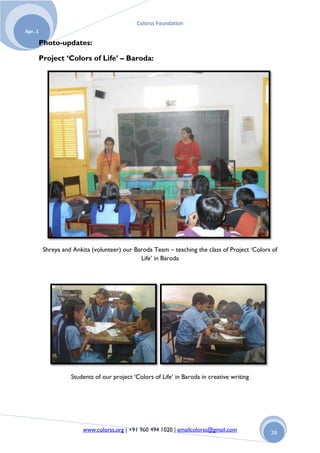 Colorss Foundation
Apr. 1

         Photo-updates:

         Project ‘Colors of Life’ – Baroda:




          Shreya and Ankita (volunteer) our Baroda Team – teaching the class of Project „Colors of
                                              Life‟ in Baroda




                    Students of our project „Colors of Life‟ in Baroda in creative writing




                         www.colorss.org | +91 960 494 1020 | emailcolorss@gmail.com           28
 