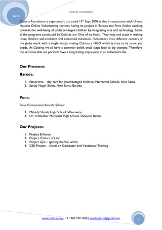 Colorss Foundation
Apr. 1

         Colorss Foundation a registered trust dated 15th Sept 2008 is also in association with United
         Nations Online Volunteering services having its project in Baroda and Pune (India) working
         towards the well-being of underprivileged children by integrating arts and technology. Some
         of the programs conducted by Colorss are „One of its kinds‟. They help and assist in making
         these children self-confident and esteemed individuals. Volunteers from different corners of
         the globe work with a single motto making Colorss a NGO which is true to its name and
         deeds. At Colorss we all have a common belief; small steps lead to big changes. Therefore
         the activities that we perform have a long lasting impression in an individual‟s life.



         Our Presence:

         Baroda:
            1. Navprerna – day care for disadvantaged children, Navrachna School, New Sama
            2. Sanjay Nagar Slums, New Sama, Baroda


         Pune:
         Pune Cantonment Board‟s School:

            3. Mahadji Shinde High School, Wanowrie
            4. Dr. Ambedkar Memorial High School, Sholapur Bazaar


         Our Projects:
            1.   Project Enhance
            2.   Project „Colors of Life‟
            3.   Project Ujra – igniting the fire within
            4.   CSR Project – Aircel a+ Computer and Vocational Training




                         www.colorss.org | +91 960 494 1020 | emailcolorss@gmail.com              3
 