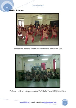 Colorss Foundation
Apr. 1

         Project Enhance:




                Girl students in Martial Art Training at Dr. Ambedkar Memorial High School, Pune




          Volunteers conducting brain-gym exercise at Dr. Ambedkar Memorial High School, Pune




                        www.colorss.org | +91 960 494 1020 | emailcolorss@gmail.com                30
 