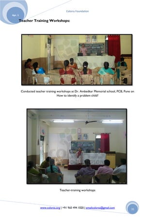 Colorss Foundation
Apr. 1

         Teacher Training Workshops:




          Conducted teacher training workshops at Dr. Ambedkar Memorial school, PCB, Pune on
                                     How to identify a problem child?




                                       Teacher-training workshops




                        www.colorss.org | +91 960 494 1020 | emailcolorss@gmail.com      31
 