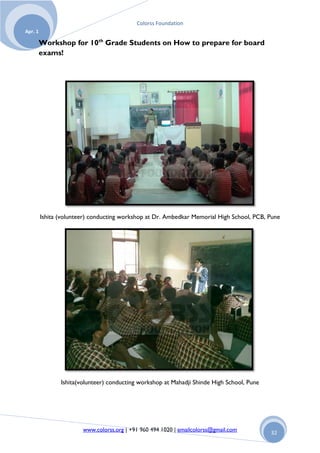 Colorss Foundation
Apr. 1

         Workshop for 10th Grade Students on How to prepare for board
         exams!




         Ishita (volunteer) conducting workshop at Dr. Ambedkar Memorial High School, PCB, Pune




                Ishita(volunteer) conducting workshop at Mahadji Shinde High School, Pune




                        www.colorss.org | +91 960 494 1020 | emailcolorss@gmail.com         32
 