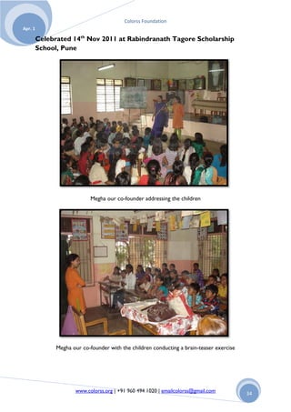 Colorss Foundation
Apr. 1

         Celebrated 14th Nov 2011 at Rabindranath Tagore Scholarship
         School, Pune




                             Megha our co-founder addressing the children




               Megha our co-founder with the children conducting a brain-teaser exercise




                      www.colorss.org | +91 960 494 1020 | emailcolorss@gmail.com          34
 
