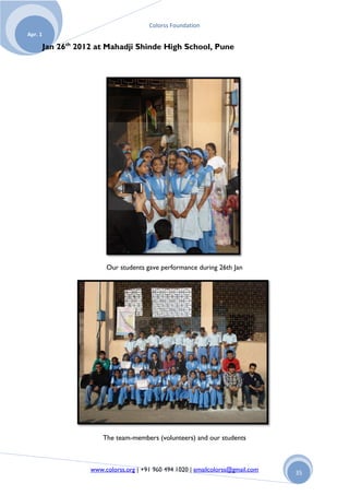 Colorss Foundation
Apr. 1

         Jan 26th 2012 at Mahadji Shinde High School, Pune




                          Our students gave performance during 26th Jan




                         The team-members (volunteers) and our students



                     www.colorss.org | +91 960 494 1020 | emailcolorss@gmail.com   35
 