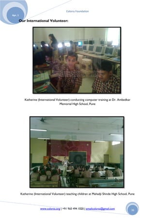Colorss Foundation
Apr. 1

         Our International Volunteer:




            Katherine (International Volunteer) conducting computer training at Dr. Ambedkar
                                       Memorial High School, Pune




         Katherine (International Volunteer) teaching children at Mahadji Shinde High School, Pune



                        www.colorss.org | +91 960 494 1020 | emailcolorss@gmail.com            36
 