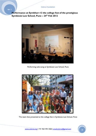 Colorss Foundation
Apr. 1

         Performance at Symbhav~12 the college fest of the prestigious
         Symbiosis Law School, Pune – 24th Feb 2012




                         Performing solo-song at Symbiosis Law School, Pune




               The team that presented at the college fest in Symbiosis Law School, Pune




                      www.colorss.org | +91 960 494 1020 | emailcolorss@gmail.com          38
 