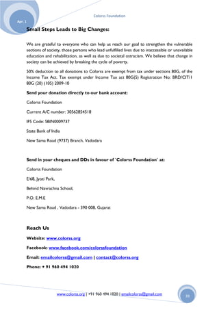 Colorss Foundation
Apr. 1

         Small Steps Leads to Big Changes:

         We are grateful to everyone who can help us reach our goal to strengthen the vulnerable
         sections of society, those persons who lead unfulfilled lives due to inaccessible or unavailable
         education and rehabilitation, as well as due to societal ostracism. We believe that change in
         society can be achieved by breaking the cycle of poverty.

         50% deduction to all donations to Colorss are exempt from tax under sections 80G, of the
         Income Tax Act. Tax exempt under Income Tax act 80G(5) Registration No: BRD/CIT/1
         80G (20) (105) 2009-10

         Send your donation directly to our bank account:

         Colorss Foundation

         Current A/C number: 30562854518

         IFS Code: SBIN0009737

         State Bank of India

         New Sama Road (9737) Branch, Vadodara



         Send in your cheques and DDs in favour of `Colorss Foundation` at:

         Colorss Foundation

         E/68, Jyoti Park,

         Behind Navrachna School,

         P.O. E.M.E

         New Sama Road , Vadodara - 390 008, Gujarat



         Reach Us
         Website: www.colorss.org

         Facebook: www.facebook.com/colorssfoundation

         Email: emailcolorss@gmail.com | contact@colorss.org

         Phone: + 91 960 494 1020




                             www.colorss.org | +91 960 494 1020 | emailcolorss@gmail.com            39
 