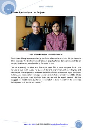 Colorss Foundation
Apr. 1

         Expert Speaks about the Project:




                                 Sensi Pervez Mistry with Founder Anand Koti

         Sensi Pervez Mistry is considered to be the father of martial arts in India. He has been the
         Chief Instructor for the International Okinawa Goju-RyuKarate-do Federation in India for
         the past 46 years and is the founder of Karate-do in India.

         “Karate is generally perceived as a destructive sport. This is a misconception. In fact, the
         reverse is true. With karate, we can work towards improving health. A willingness and
         desire to be a better person is developed and self-confidence is built while ego is dampened.
         When Anand met me a few years ago, he was worried whether or not we would be able to
         manage the program. I was confident from day one that he would succeed. He has
         struggled and faced hurdles, but he has conquered all of them, in part from the confidence
         he has gained from martial arts training.”




                         www.colorss.org | +91 960 494 1020 | emailcolorss@gmail.com              8
 