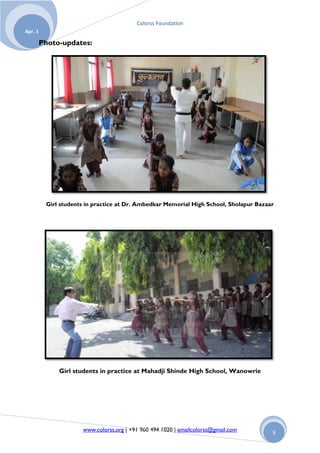 Colorss Foundation
Apr. 1

         Photo-updates:




          Girl students in practice at Dr. Ambedkar Memorial High School, Sholapur Bazaar




              Girl students in practice at Mahadji Shinde High School, Wanowrie




                      www.colorss.org | +91 960 494 1020 | emailcolorss@gmail.com       9
 
