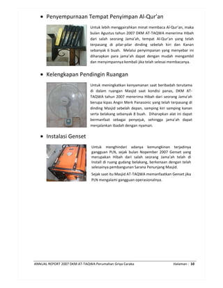 ANNUAL REPORT 2007 DKM AT-TAQWA Perumahan Griya Caraka Halaman : 10
• Penyempurnaan Tempat Penyimpan Al-Qur’an
Untuk lebih menggairahkan minat membaca Al-Qur’an, maka
bulan Agustus tahun 2007 DKM AT-TAQWA menerima Hibah
dari salah seorang Jama’ah, tempat Al-Qur’an yang telah
terpasang di pilar-pilar dinding sebelah kiri dan Kanan
sebanyak 6 buah. Melalui penyimpanan yang menyebar ini
diharapkan para jama’ah dapat dengan mudah mengambil
dan menyimpannya kembali jika telah selesai membacanya.
• Kelengkapan Pendingin Ruangan
Untuk meningkatkan kenyamanan saat beribadah terutama
di dalam ruangan Masjid saat kondisi panas, DKM AT-
TAQWA tahun 2007 menerima Hibah dari seorang Jama’ah
berupa kipas Angin Merk Panasonic yang telah terpasang di
dinding Masjid sebelah depan, samping kiri samping kanan
serta belakang sebanyak 8 buah. Diharapkan alat ini dapat
bermanfaat sebagai penyejuk, sehingga jama’ah dapat
menjalankan Ibadah dengan nyaman.
• Instalasi Genset
Untuk menghindari adanya kemungkinan terjadinya
gangguan PLN, sejak bulan Nopember 2007 Genset yang
merupakan Hibah dari salah seorang Jama’ah telah di
Install di ruang gudang belakang, berkenaan dengan telah
selesainya pembangunan Sarana Penunjang Masjid.
Sejak saat itu Masjid AT-TAQWA memanfaatkan Genset jika
PLN mengalami gangguan operasionalnya.
 