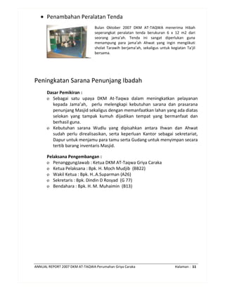 ANNUAL REPORT 2007 DKM AT-TAQWA Perumahan Griya Caraka Halaman : 11
• Penambahan Peralatan Tenda
Bulan Oktober 2007 DKM AT-TAQWA menerima Hibah
seperangkat peralatan tenda berukuran 6 x 12 m2 dari
seorang jama’ah. Tenda ini sangat diperlukan guna
menampung para jama’ah Ahwat yang ingin mengiikuti
sholat Tarawih berjama’ah, sekaligus untuk kegiatan Ta’jil
bersama.
Peningkatan Sarana Penunjang Ibadah
Dasar Pemikiran :
o Sebagai satu upaya DKM At-Taqwa dalam meningkatkan pelayanan
kepada Jama’ah, perlu melengkapi kebutuhan sarana dan prasarana
penunjang Masjid sekaligus dengan memanfaatkan lahan yang ada diatas
selokan yang tampak kumuh dijadikan tempat yang bermanfaat dan
berhasil guna.
o Kebutuhan sarana Wudlu yang dipisahkan antara Ihwan dan Ahwat
sudah perlu direalisasikan, serta keperluan Kantor sebagai sekretariat,
Dapur untuk menjamu para tamu serta Gudang untuk menyimpan secara
tertib barang inventaris Masjid.
Pelaksana Pengembangan :
o PenanggungJawab : Ketua DKM AT-Taqwa Griya Caraka
o Ketua Pelaksana : Bpk. H. Moch Mudjib (BB22)
o Wakil Ketua : Bpk. H..A.Suparman (A26)
o Sekretaris : Bpk. Dindin D Rosyad (G 77)
o Bendahara : Bpk. H. M. Muhaimin (B13)
 