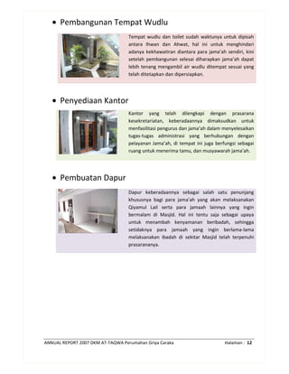 ANNUAL REPORT 2007 DKM AT-TAQWA Perumahan Griya Caraka Halaman : 12
• Pembangunan Tempat Wudlu
Tempat wudlu dan toilet sudah waktunya untuk dipisah
antara Ihwan dan Ahwat, hal ini untuk menghindari
adanya kekhawatiran diantara para jama’ah sendiri, kini
setelah pembangunan selesai diharapkan jama’ah dapat
lebih tenang mengambil air wudlu ditempat sesuai yang
telah ditetapkan dan dipersiapkan.
• Penyediaan Kantor
Kantor yang telah dilengkapi dengan prasarana
kesekretariatan, keberadaannya dimaksudkan untuk
menfasilitasi pengurus dan jama’ah dalam menyelesaikan
tugas-tugas administrasi yang berhubungan dengan
pelayanan Jama’ah, di tempat ini juga berfungsi sebagai
ruang untuk menerima tamu, dan musyawarah jama’ah.
• Pembuatan Dapur
Dapur keberadaannya sebagai salah satu penunjang
khususnya bagi para jama’ah yang akan melaksanakan
Qiyamul Lail serta para jamaah lainnya yang ingin
bermalam di Masjid. Hal ini tentu saja sebagai upaya
untuk menambah kenyamanan beribadah, sehingga
setidaknya para jamaah yang ingin berlama-lama
melaksanakan ibadah di sekitar Masjid telah terpenuhi
prasarananya.
 