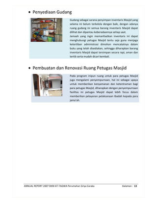 ANNUAL REPORT 2007 DKM AT-TAQWA Perumahan Griya Caraka Halaman : 13
• Penyediaan Gudang
Gudang sebagai sarana penyimpan inventaris Masjid yang
selama ini belum terkelola dengan baik, dengan adanya
ruang gudang ini semua barang inventaris Masjid dapat
dilihat dan dipantau keberadaannya setiap saat.
Jamaah yang ingin memanfaatkan inventaris ini dapat
menghubungi petugas Masjid tentu saja guna menjaga
ketertiban administrasi dimohon mencatatnya dalam
buku yang telah disediakan, sehingga diharapkan barang
inventaris Masjid dapat tersimpan secara rapi, aman dan
tertib serta mudah dicari kembali.
• Pembuatan dan Renovasi Ruang Petugas Masjid
Pada program inipun ruang untuk para petugas Masjid
juga mengalami penyempurnaan, hal ini sebagai upaya
untuk memberikan kenyamanan dan ketentraman bagi
para petugas Masjid, diharapkan dengan penyempurnaan
fasilitas ini petugas Masjid dapat lebih focus dalam
memberikan pelayanan pelaksanaan Ibadah kepada para
jama’ah.
 