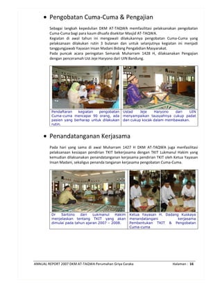 ANNUAL REPORT 2007 DKM AT-TAQWA Perumahan Griya Caraka Halaman : 16
• Pengobatan Cuma-Cuma & Pengajian
Sebagai langkah kepedulian DKM AT-TAQWA memfasilitasi pelaksanakan pengobatan
Cuma-Cuma bagi para kaum dhuafa disekitar Masjid AT-TAQWA.
Kegiatan di awal tahun ini mengawali dilakukannya pengobatan Cuma-Cuma yang
pelaksanaan dilakukan rutin 3 bulanan dan untuk selanjutnya kegiatan ini menjadi
tanggungjawab Yayasan Insan Madani Bidang Pengabdian Masyarakat.
Pada puncak acara peringatan Semarak Muharram 1428 H, dilaksanakan Pengajian
dengan penceramah Ust Jeje Haryono dari UIN Bandung.
Pendaftaran kegiatan pengobatan
Cuma-cuma mencapai 90 orang, ada
pasien yang berharap untuk dilakukan
rutin.
Ustad Jeje Haryono dari UIN
menyampaikan tausyahnya cukup padat
dan cukup kocak dalam membawakan.
• Penandatanganan Kerjasama
Pada hari yang sama di awal Muharram 1427 H DKM AT-TAQWA juga menfasilitasi
pelaksanaan kesiapan pendirian TKIT bekerjasama dengan TKIT Lukmanul Hakim yang
kemudian dilaksanakan penandatanganan kerjasama pendirian TKIT oleh Ketua Yayasan
Insan Madani, sekaligus penanda tanganan kerjasama pengobatan Cuma-Cuma.
Dr Sartono dari Lukmanul Hakim
menjelaskan tentang TKIT yang akan
dimulai pada tahun ajaran 2007 – 2008.
Ketua Yayasan H. Dadang Kuskaya
menandatangani kerjasama
Pembentukan TKIT & Pengobatan
Cuma-cuma
 