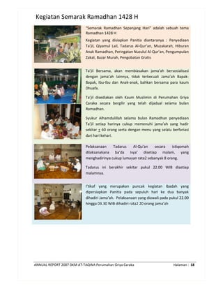 ANNUAL REPORT 2007 DKM AT-TAQWA Perumahan Griya Caraka Halaman : 18
Kegiatan Semarak Ramadhan 1428 H
“Semarak Ramadhan Sepanjang Hari” adalah sebuah tema
Ramadhan 1428 H
Kegiatan yang disiapkan Panitia diantaranya : Penyediaan
Ta’jil, Qiyamul Lail, Tadarus Al-Qur’an, Muzakarah, Hiburan
Anak Ramadhan, Peringatan Nuzulul Al-Qur’an, Pengumpulan
Zakat, Bazar Murah, Pengobatan Gratis
Ta’jil Bersama, akan membiasakan jama’ah bersosialisasi
dengan jama’ah lainnya, tidak terkecuali Jama’ah Bapak-
Bapak, Ibu-Ibu dan Anak-anak, bahkan bersama para kaum
Dhuafa.
Ta’jil disediakan oleh Kaum Muslimin di Perumahan Griya
Caraka secara bergilir yang telah dijadual selama bulan
Ramadhan.
Syukur Alhamdulillah selama bulan Ramadhan penyediaan
Ta’jil setiap harinya cukup memenuhi jama’ah yang hadir
sekitar + 60 orang serta dengan menu yang selalu berfariasi
dari hari kehari.
Pelaksanaan Tadarus Al-Qu’an secara istiqomah
dilaksanakana ba’da Isya’ disetiap malam, yang
menghadirinya cukup lumayan rata2 sebanyak 8 orang.
Tadarus ini berakhir sekitar pukul 22.00 WIB disetiap
malamnya.
I’tikaf yang merupakan puncak kegiatan Ibadah yang
dipersiapkan Panitia pada sepuluh hari ke dua banyak
dihadiri Jama’ah. Pelaksanaan yang diawali pada pukul 22.00
hingga 03.30 WIB dihadiri rata2 20 orang jama’ah
 
